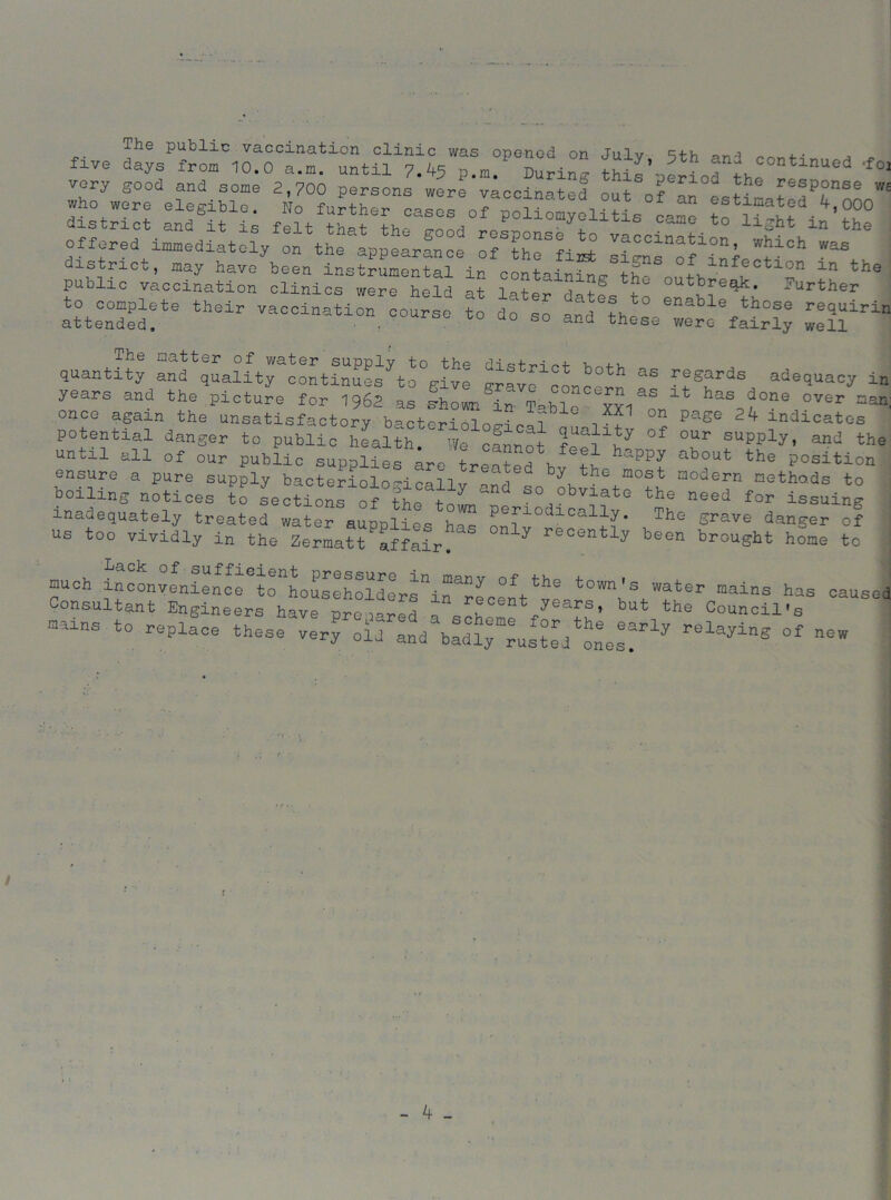 The public vaccination clinic was ooenod on tni „ cj.l , . . five from 10.0 a.«. until 7.45 ^During S’-period th^ *M very good and some 2,700 persons were vaccinate? n„f t J bhe response ws who wore elegiblo. & tote estxnatod 4,000 district and it is felt that the good rcLB5/t„ !i' • 1 3ht ln the offered immediately on the appearance of he fi^t ^ch v,as j district, may have been instrumental in container Jh Xlnf,eotlon ln the] public vaccination clinics were held at later ,!„tf *1 out^?e9k- further to complete their vaccination course to do so and Ihtl 6nabl%those ^^uirin attended, , so and these were fairly well The matter of water supply to the di ^ n +• v 1.1 quantity and quality continues to give grave conr^ ^ r!gJrds adequacy ir years and the picture for 1962 as Erhown'in- Tabic xxi haS;5done over nar once again the unsatisfactory baoterioloH ™ 2 page 2Zf indicates potential danger to public health. We cfnnot feal^o °f °?r SUpply’ and until all of our public supplies are treated bv th ab°ut the position ensure a pure supply bacteriolo-icallv -nd « Ju he Host modern metho.ds to boiling notices to sections of thp +- Y “ obviate the need for issuing inadequately treated water supplies his onl^S* Th° grave danSer of us too vividly in the Zermatt affair. y recently been brought home to j much inconvenience to householdersHin^ecent^ ~t0Wn'S water mains has causei Consultant Engineers have prepared , years,. but the Council's -ins to replace these ver^ claying of new