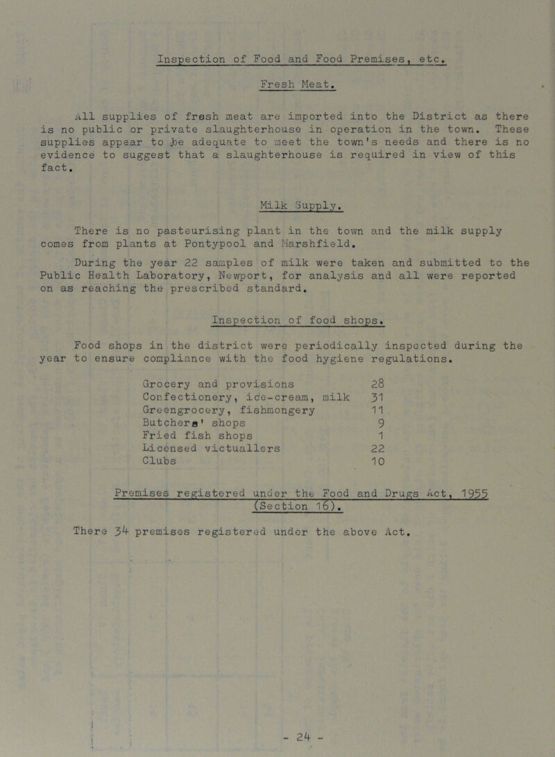 Inspection of Food and Food Premises, etc. Fresh Meat. All supplies of fresh meat are imported into the District as there is no public or private slaughterhouse in operation in the town. These supplies appear to ]oe adequate to meet the town's needs and there is no evidence to suggest that a slaughterhouse is required in view of this fact. Milk Supply. There is no pasteurising plant in the town and the milk supply comes from plants at Pontypool and Marshfield. During the year 22 samples of milk were taken and submitted to the Public Health Laboratory, Newport, for analysis and all were reported on as reaching the prescribed standard. Inspection of food shops. Food shops in the district were periodically inspected during the year to ensure compliance with the food hygiene regulations. Grocery and provisions 28 Confectionery, ice-cream, milk 31 Greengrocery, fishmongery 11 Butchero' shops 9 Fried fish shops 1 Licensed victuallers 22 Clubs 10 Premises registered under the Food and Drugs Act, 1953 (Section 16). There 3^ premises registered under the above Act.