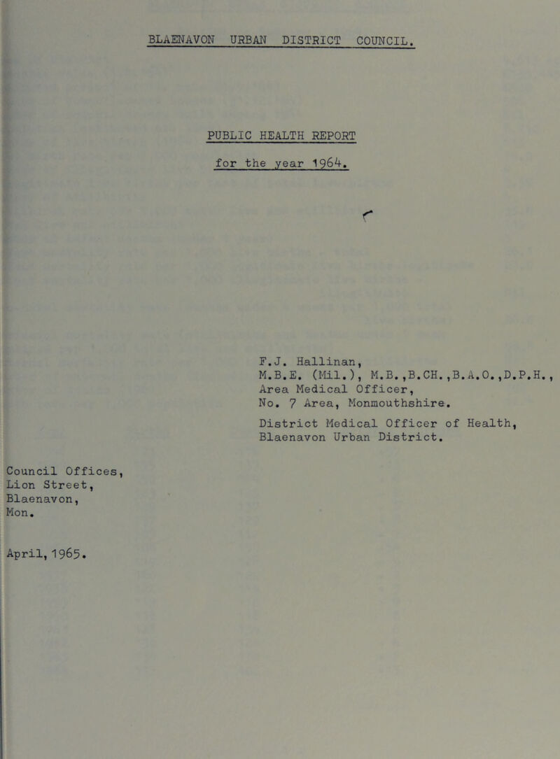 PUBLIC HEALTH REPORT for the .year F.J. Hallinan, M.B.E. (Mil.), M.B.,B.CH.,B.A.O.,D.P.H. Area Medical Officer, No. 7 Area, Monmouthshire. District Medical Officer of Health, Blaenavon Urban District.