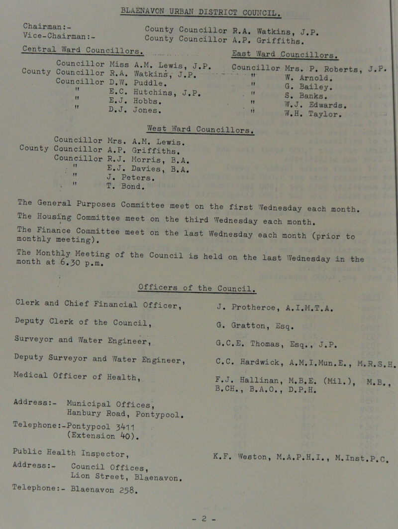 Chairman: - County Councillor R. A. Watkins , J.P. Chairman:- County Councillor A.P. Griffiths. Central Ward Councillors. . East Ward Councillor*- Councillor Miss A.M. Lewis, J.P. County Councillor R.A. Watkins', J.P. Councillor D.W. Puddle.  E.C. Hutchins, J.P. E.J. Hobbs. D.J. Jones. Councillor Mrs. P. Roberts, J.P. W. Arnold. G. Bailey. S. Banks. W.J. Edwards. W.H. Taylor. West Ward Councillors. Councillor Mrs. A.M. Lewis. County Councillor A.P. Griffiths. Councillor R.J. Morris, B.A. E.J. Davies, B.A. J. Peters. T. Bond. M t! II The General Purposes Committee meet on the first Wednesday each month. The Housing Committee meet on the third Wednesday each month. IonethlyameCeetxC:“)“tee ^ laSt WedneSda* *ach ”°nth m^a^^O^m?® °f °°UnCil iS held °n the last '^^esday in the Officers of the Council. Clerk and Chief Financial Officer, Deputy Clerk of the Council, Surveyor and Water Engineer, Deputy Surveyor and Water Engineer Medical Officer of Health, Address:- Municipal Offices, Hanbury Road, Pontypool. Telephone :-Pontypool 3^-11 (Extension ^0). J. Protheroe, A.I.M.T.A. G. Gratton, Esq. G.C.E. Thomas, Esq., J.P. C.C. Hardwick, A.M.I.Mun.E. , M.R.S.H F.J. Hallinan, M.B.E. (Mil.) M.B. B.CH., B.A.O., D.P.H. Public Health Inspector, Address:- Council Offices, Lion Street, Blaenavon. Telephone:- Blaenavon 238. K.F. Weston, M.A.P.H.I., M.Inst.P.c.