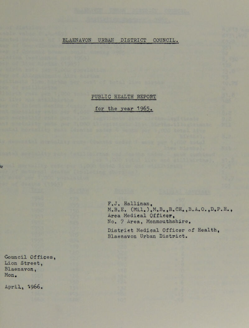 PUBLIC HEALTH REPORT for the year 1965. F.J. Hallinan, M.B.E. (Mil,),M,B,,B.CH.,B.A.O.,D.P.H. Area Medical Officer, No. 7 Area, Monmouthshire, District Medical Officer of Health, Blaenavon Urban District. Council Offices, Lion Street, Blaenavon, Mon. April, 1966