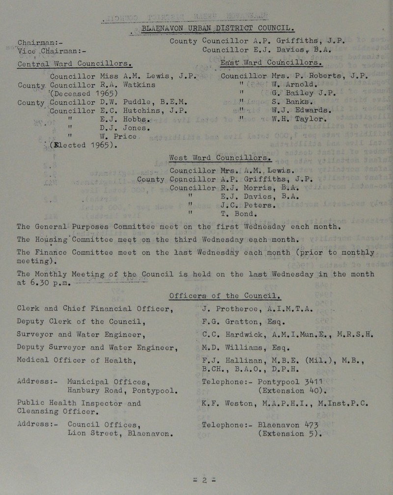 I 'V: Chairman:- Vice .Chairman:- ? Central Ward Councillors. blaenavon URBAN,DISTRICT COUNCIL. County Councillor A.P. Griffiths, J.P. Councillor E.J. Davies,. B.A. Councillor Miss A.M. Lewis, J.P. County Councillor R.A. Watkins ^Deceased 1965) County Councillor D.W. Puddle, B.E.M. 'Councillor E.C. Hutchins, J.P.  E.J. Hobbs. M D.J. Jones. M W. Price. ; (Elected 1965). Ea'sf .Ward Councillors. Councillor Mrs. P. Roberts, J.P. W. Arnold. G. Bailey J.P. S. Banks. W.J. Edwards. W.H. Taylor. it : il It t- ft . It West Ward Councillors. Councillor Mrs*.; A.M.. Lewis. Co.unty Councillor A.P. Griffiths, J.P. Councillor R.J. Morris, B.A,  E.J. Davies, B.A.  J.C. Peters.  T. Bond. The General Purposes Committee meet on the first Wednesday each month. The Housing’Committee meet on the third Wednesday each month. The Finance Committee meet on the last Wednesday each month (prior to monthly meeting). The Monthly Meeting of the Council is held on the last Wednesday in the month at 6.30 p.m. - - Officers of the Council Clerk and Chief Financial Officer, Deputy Clerk of the Council, Surveyor and Water Engineer, Deputy Surveyor and Water Engineer, Medical Officer of Health, Address:- Municipal Offices, Hanbury Road, Pontypool. Public Health Inspector and Cleansing Officer. Address:- Council Offices, Lion Street, Blaenavon. J. Protheroe, A.I.M.T.A. F.G. Gratton, Esq. C.C. Hardwick, A.M.I.Mun.E., M.R.S.H. M.D. Williams, Esq. F.J. Hallinan, M.B.E. (Mil.), M.B., B.CH., B.A.O., D.P.H. Telephone:- Pontypool (Extension 40). K. F. Weston, M.A.P.H.I., M.Inst.P.C. Telephone:- Blaenavon k73 (Extension 5).