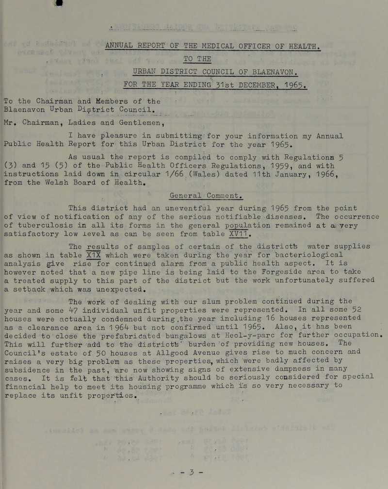 ANNUAL REPORT OF THE MEDICAL OFFICER OF HEALTH. 11 ~ ' 'I —■ — ■■ ' ' . —. —I M TO THE URBAN DISTRICT COUNCIL OF BLAENAVON. FOR THE YEAR ENDING 51st DECEMBER, 196$. To the Chairman and Members of the Blaenavon Urban District Council. Mr. Chairman, Ladies and Gentlemen, I have pleasure in submitting for your information my Annual Public Health Report for this Urban District for the year I965. As usual the report is compiled to comply with Regulations 5 (3) and 15 (5) of the Public Health Officers Regulations, 1959* and with instructions laid down in circular 1/66 (Wales) dated 11th January, 1966, from the Welsh Board of Health. General Comment. This district had an uneventful year during 1965 from the point of view of notification of any of the serious notifiable diseases. The occurrence of tuberculosis in all its forms in the general population remained at a very satisfactory low level as can be seen from table XVII. The results of samples of certain of the districtfe water supplies as shown in table XIX which were taken during the year for bacteriological analysis give rise for continued alarm from a public health aspect. It is however noted that a new pipe line is being laid to the Forgeside area to take a treated supply to this part of the district but the work unfortunately suffered a setback which was unexpected. The work of dealing with our slum problem continued during the year and some 47 individual unfit properties were represented. In all some 52 houses were actually condemned during .the year including 16 houses represented as a clearance area in 1964 but not confirmed until 1965* Also, it has been decided to close the prefabricated bungalows at Heol-y-parc for further occupation This will further add to the districtfe' burden of providing new houses. The Council’s estate of 50 houses at Allgood Avenue gives rise to much concern and raises a very big problem as these properties, which were badly affected by subsidence in the past, are now showing signs of extensive dampness in many cases. It is felt that this Authority should be seriously considered for special financial help to meet its housing programme which is so very necessary to replace its unfit properties.