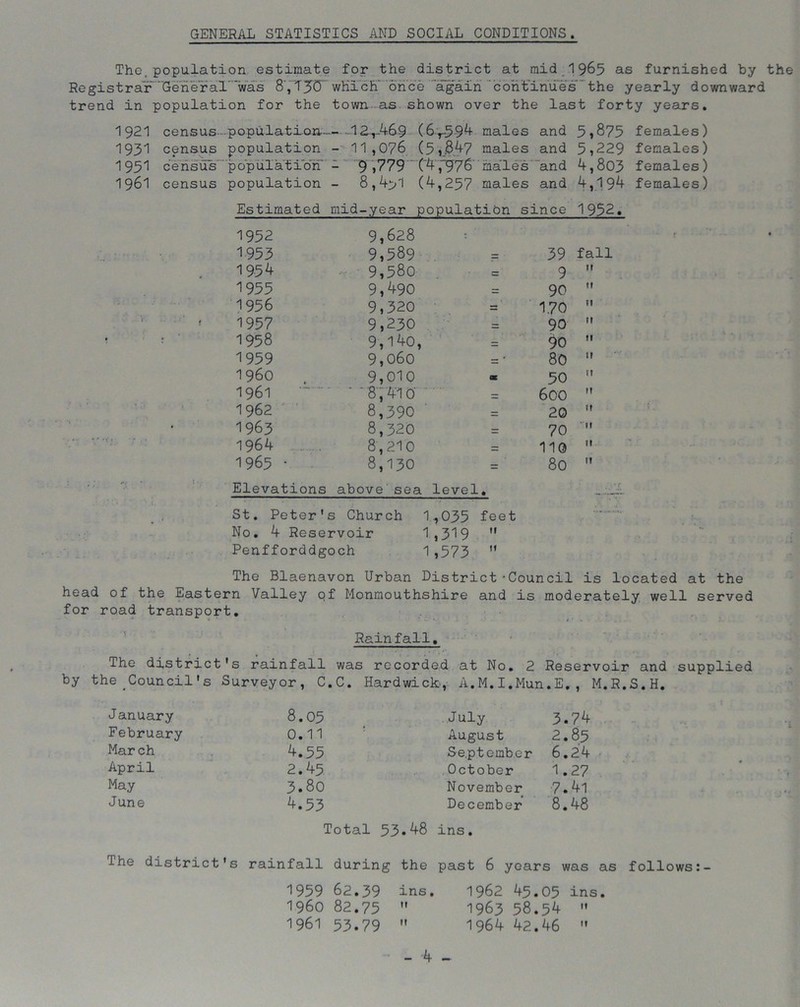 GENERAL STATISTICS AND SOCIAL CONDITIONS. The.population estimate for the district at raid 1965 as furnished by the Registrar''General' was 8', TJCT which' once again continues the yearly downward trend in population for the town as shown over the last forty years. 1921 census population 12-,-469 (6r594 males and 5*875 females) 1931 census population - 11,076 (5,8.47 males and 5,229 females) 1951 census' population - 9 ,779 ‘ ('4,“976 males and 4,803 females) 1961 census population - 8,4>1 (4,257 males and 4,194 females) Estimated mid-year population since 1952. 1952 9,628 1953 9,589 39 fall 1954 9,580 9 m 1955 9,490 90 M 1956 9,320 170 M 1957 9,230 90 tl 1958 9,140, 90 tl 1959 9,060 80 i960 9,010 50 IT 1961 ' '87410 600 M 1962 8,390 20 It 1963 8,320 70 1964 8,210 110 It 1965 • 8,130 80 It Elevations above sea level. St. Peter's Church 1,035 feet No. 4 Reservoir 1,319  Penfforddgoch 1,573 M The Blaenavon Urban District-Council is located at the head of the Eastern Valley of Monmouthshire and is moderately well served for road transport. Rainfall. by The district's rainfall was recorded at No. 2 Reservoir and supplied the Council's Surveyor, C.C. Hardwick, A.M.I.Mun.E., M.R.S.H. J anuary 8.05 July 3.74 February 0.11 August 2.85 Mar ch 4.55 September 6.24 April 2.45 October 1.27 May 3.80 November 7.41 June 4.53 December 8.48 Total 53.48 ins. The district's rainfall during the past 6 years was as follows:- 1959 62.39 ins. 1962 45.05 ins. 1960 82.75  1963 58.54 » 1961 53.79 M 1964 42.46  -4 -