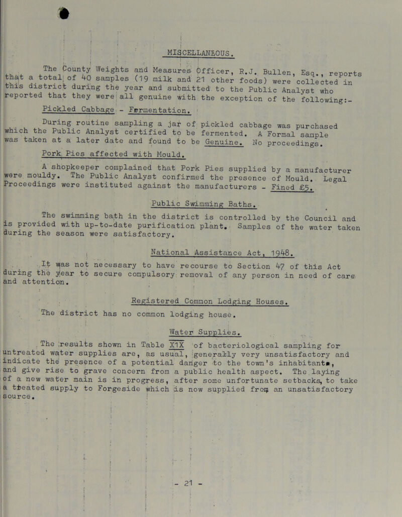 MISCELLANEOUS. that this The County Weights and Measures Officer, R.J. Bullen, Esq., reports a totaijof 40 saaples (19 milk and 21 other foods) were collected in district during the year and submitted to the Public Analyst who reported that they were;all genuine with the exception of the following:- Pickled Cabbage - Fermentation, j During routine sampling a jat of pickled cabbage was purchased which the Public Analyst certified to be fermented. A Formal sample was taken at a later date and found to be Genuine. No proceedings. Pork Pies affected with Mould. A shopkeeper complained that Pork Pies supplied by a manufacturer were mouldy. The Public Analyst confirmed the presence of Mould. Legal Proceedings were instituted against the manufacturers - Fined £5. Public Swimming Baths. The swimming bath in the district is controlled by the Council and is provided with up-to-date purification plant. Samples of the water taken during the season were satisfactory. National Assistance Act, 19^8. It v^as not necessary to have recourse to Section k? of this Act during the yiear to secure compulsory removal of any person in need of care and attention. I » i Registered Common Lodging Houses. The district has no common lodging house. * J * i; 1.. : Water Supplies. The Iresults shown in Table XIX !of bacteriological sampling for untreated water supplies are, as usual, generally very unsatisfactory and indicate the presence of a potential danger to the town's inhabitant*, and give rise to grave concern from a public health aspect. The laying of a new water main is in progress, after some unfortunate setbacks, to take a treated supply to Forgeside which is now supplied from an unsatisfactory source. j