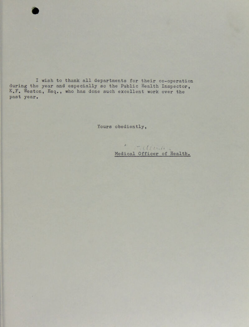 during the year and especially so the Public Health Inspector, K.F. Weston, Esq., who has done such excellent work over the past year. Yours obediently, ' / L ( i ! 1 v < ' >. Medical Officer of Health.