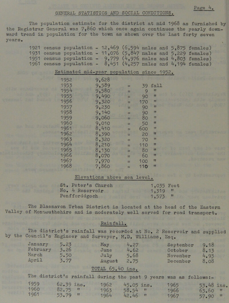 GENERAL STATISTICS AND SOCIAL CONDITIONS The population estimate for the district at mid 1968 as furnished by the Registrar General was 7,860 which once again continues the yearly down- ward trend in population for the town as shown over the last forty seven years. 1921 census population - 12,469 (6,594 males and 5>875 females) 1931 census population - 11,076 (5,847 males and 5>229 females) 1951 census population - 9>779 (4,976 males and 4,803 females) 1961 census population - 8,451 (4,257 males and 4,194 females) Estimated mid-year population since 1952. 1952 9,628 1953 9,589 39 fall 1954 9,580 9 M 1955 9,490 zz 90 It 1956 9,320 zz 170 II 1957 9,230 zz 90 II 1958 9,14o zz 90 It 1959 9,060 = 80 II i960 9,010 = 50 II 1961 8,410 zz 600 II 1962 8,390 - 20 II 1963 8,320 - 70 II 1964 8,210 = 110 II 1965 8,130 80 II 1966 8,070 = 60 II 1967 7,970 zz 100 II 1968 7,860 = 110 II Elevations above sea level 0 St. Peter's Church No. 4 Reservoir Penfforddgoch 1,035 1,319 1,573 The Blaenavon Urban District is located at the head of the Eastern Valley of Monmouthshire and is moderately well served for road transport. Rainfall. The district's rainfall was recorded at No. 2 Reservoir and supplied Council's Engineer and Surveyor, M.D. Williams , Esq. January 5.23 May 4.27 September 9.18 February 3.26 June 4.62 October 8.13 March 5.50 July 5.68 November 4.93 April 3.77 August TOTAL 65. 2.75 40 ins. December 8.08 The district's rainfall during the past 9 years was as follows:- 1959 62.39 ins. 1962 45.05 ins. 1965 53.48 ins I960 82.75 1963 58.54 11 1966 63.60 1961 53.79 1964 42.46 11 1967 57.90
