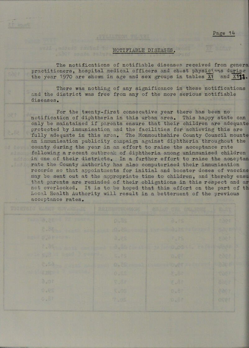 NOTIFIABLE DISEASES. The notifications of notifiable diseases received from genera practitioners, hospital medical officers and chest physicj^ns duripg the year 1970 are shown in age and sex groups in tables JU and Xltl. There was nothing of any significance in these notifications and the district was free from any of the more serious notifiable diseases. For the twenty-first consecutive year there has been no notification of diphtheria in this urban area. This happy state can only be maintained if parents ensure that their children are adequate protected by immunisation and the facilities for achieving this are fully adequate in this area. The Monmouthshire County Council mounte an immunisation publicity campaign against diphtheria throughout the county during the year in an effort to raise the acceptance rate following a recent outbreak of diphtheria among unimmunised children in one of their districts. In a further effort to raise the acaeptan rate the County Authority has also computerised their immunisation records so that appointments for initial and booster doses of vaccine may be sent out at the appropriate time to children, and thereby ensu that parents are reminded of their obligations in this respect and ar not overlooked. It is to be hoped that this effort on the part of th Local Health Authority will result in a betterment of the previous acceptance rates.