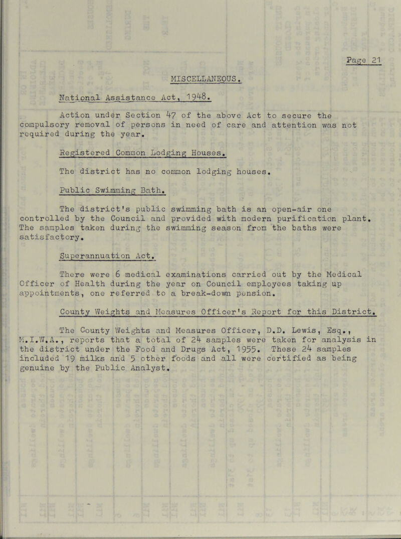 MISCELLANEOUS National Assistance Act, 19^8. Action under Section b7 of the above Act to secure the compulsory removal of persons in need of care and attention was not required during the year. Registered Common Lodging Houses. The district has no common lodging houses. Public Swimming Path. The district's public swimming bath is an open-air one controlled by the Council and provided with modern purification plant. The samples taken during the swimming season from the baths were satisfactory. Superannuation Act. There were 6 medical examinations carried out by the Medical Officer of Health during the year on Council employees taking up appointments, one referred to a break-down pension. County Weights and Measures Officer's Report for this District. The County Weights and Measures Officer, D.D. Lewis, Esq., M.I.W.A., reports that a total of 2b samples were taken for analysis in the district under the Food and Drugs Act, 1955. These 2b samples included 19 milks and 5 other foods and all were certified as being genuine by the Public Analyst.