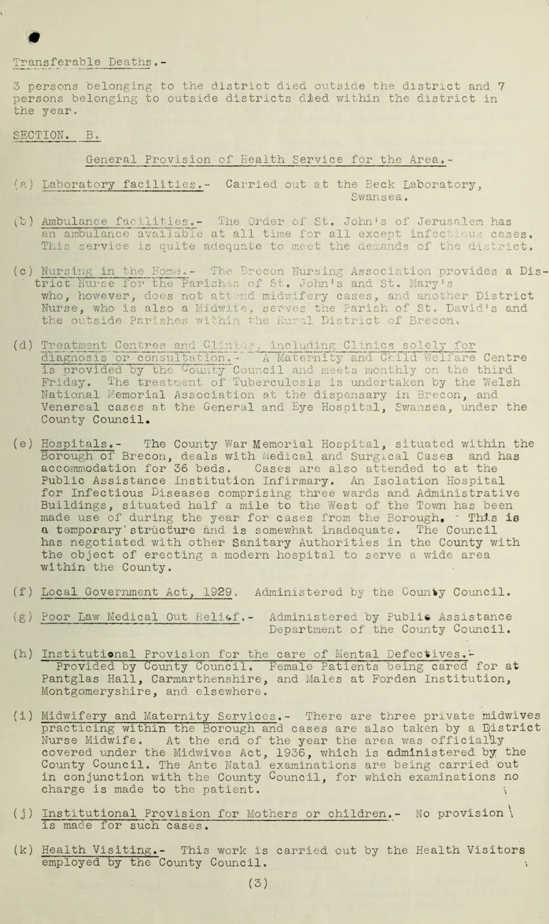 Transferable Deaths,- 3 persons belonging to the district died outside the district and 7 persons belonging to outside districts died within the district in the year. SECTION. B. General Provision of Health Service for the Area.- (a.) Laboratory facilities.- Carried out at the Beck Laboratory, Swansea. (b ) Ambulance f ac 1111.1 e s . - The Order of St. John's of Jerusalem has an ambulance available at all time for all except infectious cases. This service is quite adequate to meet the demands of the district. (c) Nursing in the Hone,- The Brecon Nursing Association provides a Dis trier Nurse forthe Parishes of St. John's and St. Mary’s who, however, does not attend midwifery cases, and another District Nurse, who is also a Midwife, serves the Parish of St. David's and the outside Parishes within the Rural District of Brecon, (d) Treatment _Centres and_Clini<, g ^including Clinics solely for diagnosis or consultation.- A Maternity and Child Welfare Centre is provided by the bountyCouncil and meets monthly on the third Friday. The treatment of Tuberculosis is undertaken by the Welsh National Memorial Association at the dispensary in Brecon, and Venereal cases at the General and Eye Hospital, Swansea, under the County Council. (e) Hospitals.- The County War Memorial Hospital, situated within the Borough of Brecon, deals with Medical and Surgical Cases and has accommodation for 36 beds. Cases are also attended to at the Public Assistance Institution Infirmary. An Isolation Hospital for Infectious Diseases comprising three wards and Administrative Buildings, situated half a mile to the West of the Town has been made use of during the year for cases from the Borough,  This is a temporary'structure and Is somewhat inadequate. The Council has negotiated with other Sanitary Authorities in the County with the object of erecting a modern hospital to serve a wide area within the County. (f) Local Government Act, 1929. Administered by the County Council. (g) Poor Law Medical Out Relief.- Administered by Public Assistance Department of the County Council. (h) Institutional Provision for the care of Mental Defectives.- Provided by County Council. Female Patients being cared for at Pantglas Hall, Carmarthenshire, and Males at Forden Institution, Montgomeryshire, and elsewhere. (i) Midwifery and Maternity Services.- There are three private midwives practicing within the Borough and cases are also taken by a District Nurse Midwife, At the end of the year the area was officially covered under the Midwives Act, 1936, which is administered by the County Council. The Ante Natal examinations are being carried out in conjunction with the County Council, for which examinations no charge is made to the patient. \ (j) Institutional Provision for Mothers or children.- No provision \ is made for such cases. (k) Health Visiting,- This work is carried out by the Health Visitors employed by the County Council.