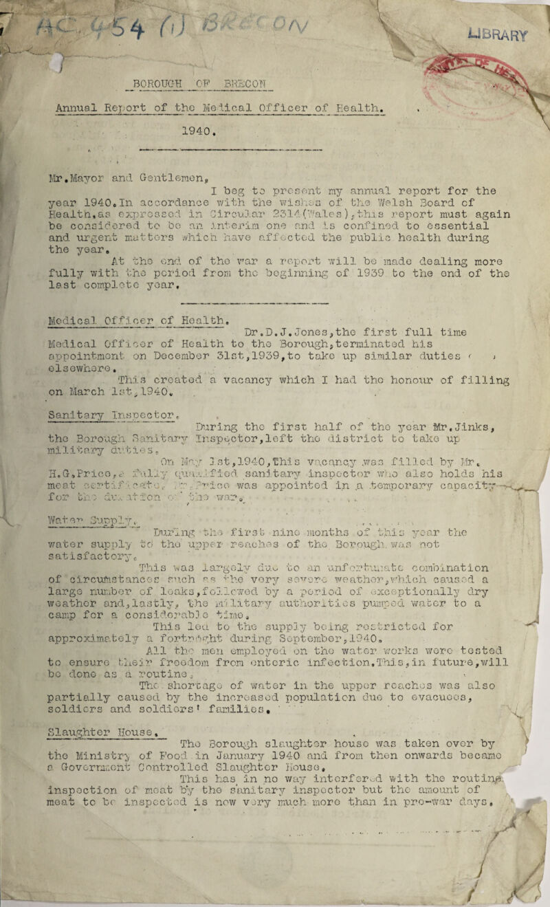 iJBRARY I ; 5 4 (\} 6 ■ (> N BOROUGH OP BRECON Annual Report of the Metical Officer of Health. 1940. 1 Mr. Mayo r and G e nt 1 erne n„ I beg to present my annual report for the 1940*In accordance with the wishes of the Welsh Board cf year He al t h, a s e xp r o s s o d be considered to be and the year urgent in Circular 2314(''ales), this report mast again an interim one and is confined to essential matters which have affected the public health during At the end of tho vrar a report will be made dealing more fully with the period from the beginning of 1939 to the end of the last complete year. Medical Officer of Health. Dr.D.J.Jones,the first full time Medical Officer of Health to the Borough,terminated his appointment on December 31st,1939,to take up similar duties < > elsewhere. This created a vacancy which I had tho honour of filling on March 1st,1940v Sanitary Inspector< During the first half of the year Mr.Jinks, the Borough Sanitary Inspector,left tho district bo take up mi 1 i t ary dv.t i e s - On May jst,1940,this vacancy .was filled by Mr, H,G*Pricefully qualified sanitary inspector who also holds his meat certif y cate0 . r,f^ioe was appointed in ,a. .temporary capacity - for the duration o ' the war* Water Supply,. , t ; . During the first nine months of this year the water supply td the upper reaches of the Borough, was not satisfactory,; This was largely duo to an unfortunate combination of circumstances such r,s -'-he very severe weather,which caused a large number of leaks,followed by a period of exceptionally dry weather and.,lastly, the military authorities pumped water to a camp for a considorabD.e time* This lea to the supply being restricted for approximately a fortnight during September,1940„ All tho men employed on tho water worlds were tested to ensure their freedom from enteric infection,This,in future,will bo done as a routine, •• The shortage of water in the upper reaches was also partially caused by the increased population due to evacuees, soldiers and soldiers* families. s Slaughter House, The Borough slaughter house was taken over by the Ministry of Food.in January 1940 and from then onwards became o Government Controlled Slaughter House, This hasi in no way interfered with the routing inspection of moat by the sanitary inspector but the amount of meat to be inspected is now very much more than in pre-war days,