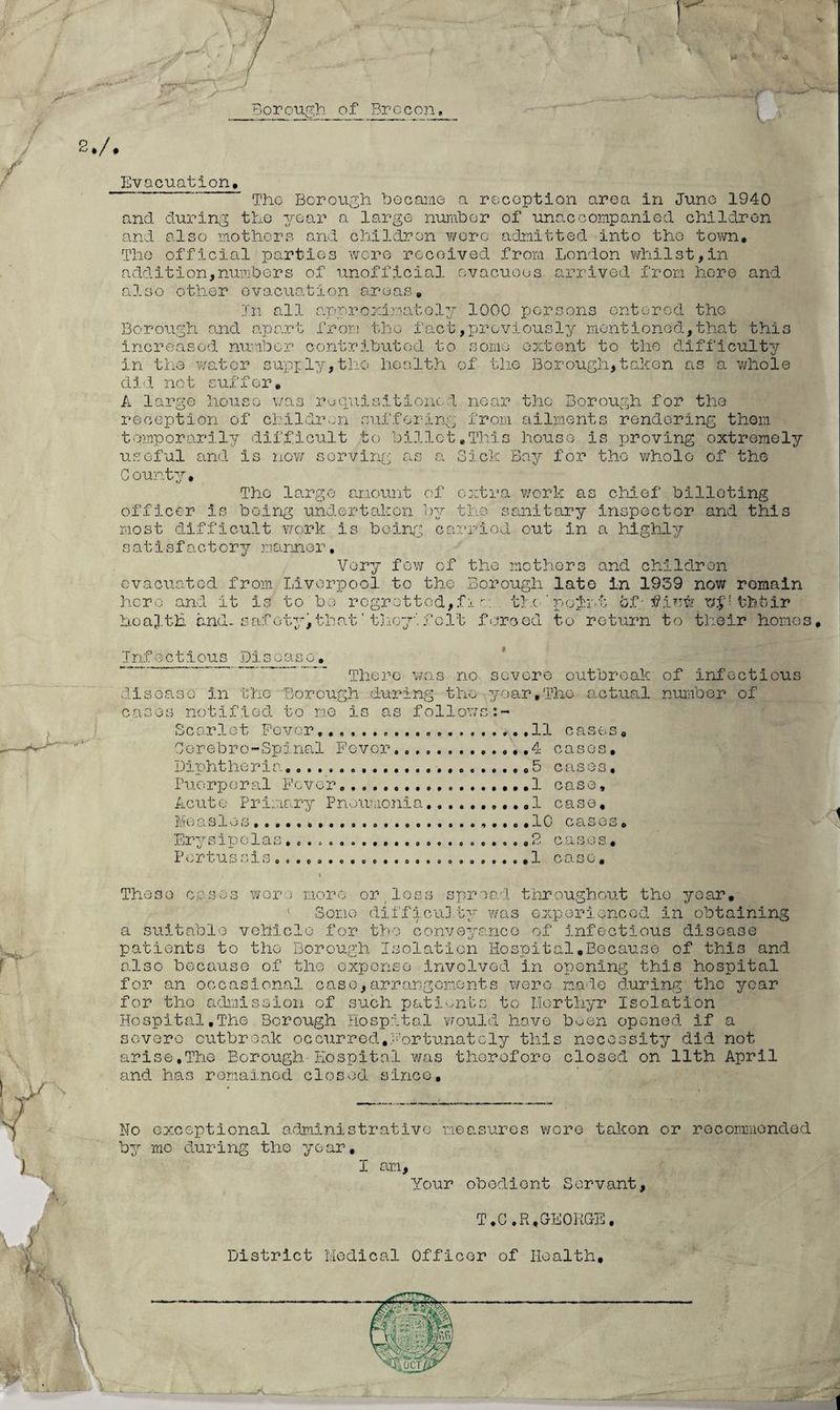Borough of Brecon, V r L 2./. m Evacuation, The Borough became a reception area in June 1940 and during the year a large number of unaccompanied children and also mothers and children were admitted into tho town. The official parties wore received from London whilst,in addition,numbers of unofficial evacuees arrived from here and also other evacuation areas. In all approximately 1000 persons entered the Borough and apart from tho fact,previously mentioned,that this increased, number contributed to some extent to the difficulty in tho water supply,the health of the Borough,taken as a whole did no t suffer, A large house was requisitioned near the Borough for the reception of children suffering from ailments rendering them temporarily difficult to billet,This house is proving extremely useful and is now serving as a Sick Bay for tho whole of the County, The large amount of extra work as chief billeting officer is being undertaken by the sanitary inspector and this most difficult work is being carried out in a highly satisfactory manner, Very few of the mothers and children evacuated from Liverpool to the Borough late in 1939 now remain hero and it is to bo regrottod,fiw . tick point 6f ■ flew fchbir hoafth and. safety,that'they’ felt forced to return to their homes. Infectious Disease. . _ There was no severe outbreak of infectious disease in the Borough during the-year,The actual number of cases notified to me is as follows Scarlet Fever...........11 cases, Corebro-Spinal Fever...4 cases. Diphtheria,.. 5 cases. Puerperal Fever......1 case. Acute Primary Pneumonia...,.,1 case. Measles...... .10 cases. TT'v-i^r c i A 1 o o O o o O. o cj J-JJL ^ kJ J- JW O ' -L- «_U kJ o o o o o o o e # p o o o O o • o o o • o O Q *■-' '-/ '-*• 1 k..- 4 Pertu j3iel3ooeoo*oo©o*oooooot>goo*o* 1 C O. S C | 1 These cases worm more or loss spread throughout the year. Some difficulty was experienced in obtaining a suitable vehicle for tho conveyance of infectious disoase patients to tho Borough Isolation Hospital,Because of this and also because of the expense involved in opening this hospital for an occasional case,arrangements were made during the year for tho admission of such patients to Merthyr Isolation Hospital,The Borough Hospital would have been opened if a severe outbreak occurred,Fortunately this necessity did not arise,The Borough Hospital was therefore closed on 11th April and has remained closed since. No exceptional administrative measures wore taken or recommended by me during the year, I am. Your obedient Servant, T.G.R,GEORGE. District Medical Officer of Health,
