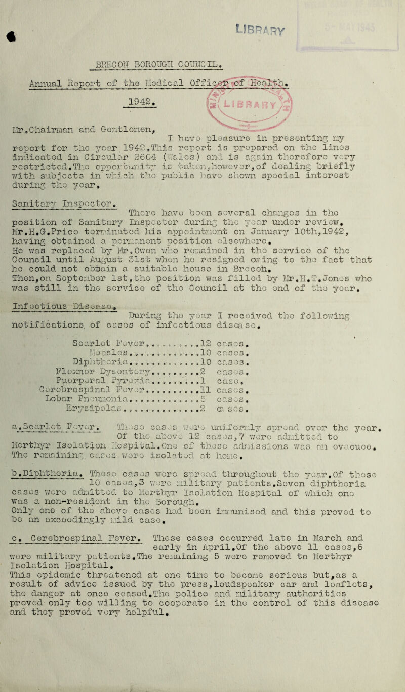 « BRECON BOROUGH COUNCIL. Annual Report of tlio Hodical Officer of Health. —— ■—— 1942. Mr. C hairman and Gent 1 cnen, I havo pleasure in presenting my report for the year 1942.This report is prepared on the lines indicated in Circular 2604 (Wales) and is again therefore very restricted.The opportunity is taken,however,of dealing briefly with subjects in which the public have shown special interest during the year. Sanitary Inspector, ■ ’ There have boon several changes in the position of Sanitary Inspector during the year under review. Mr.H.G.Price terminated his appointment on January 10th,1942, having obtained a permanent position elsewhere. Ho was replaced by Mr.Owen who remained in the service of the Council until August 31st when he resigned aving to the fact that ho could not obtain a suitable house in Brccoh. Then,on September 1st,the position was filled by Mr.11.T.Jones who was still in the service of the Council at the end of the year. Infectious Disease, During the year I received the following notifications, of cases of infectious disease. Scax’lct Fever. , „ . . . Measles Diphtheria......... Flcxnor Dysentery..... Puerperal Pyrexia..... Cerebrospinal Fever...... Lobar Pneumonia......... Erysipelas........o. o c a -L (^j . . .10 . . .10 . . .2 . . .1 . . ,11 . . .5 O e o o cases, cases, cases. cases, case. cases. cases, ca sos. a,Scarlet Fever. Those cases wop Of the above 12 Merthyr Isolation Hospital,One of The remaining cases wore isolated o uniformly spread over the year cases,7 wore admitted to those admissions was an evacuee, at homo, b, Diphthoria. Those cases wore spread throughout tlio year,Of these 10 cases,3 were military patients.Seven diphtheria cases wore admitted to Merthyr Isolation Hospital of which one was a non-resident in the Borough, Only one of the above cases had been irmiunisod and this proved to bo an exceedingly mild case. c. Cerebrospinal Fever. These cases occurred late in March and early in April.Of the above 11 cases,6 were military patients,The remaining 5 were removed to Merthyr Isolation Hospital. This epidemic threatened at one tine to become serious but,as a result of advice issued by the press,loudspeaker car and leaflets, the danger at once ceased.The police and military authorities proved only too willing to cooporato in the control of this disease and they proved very helpful.