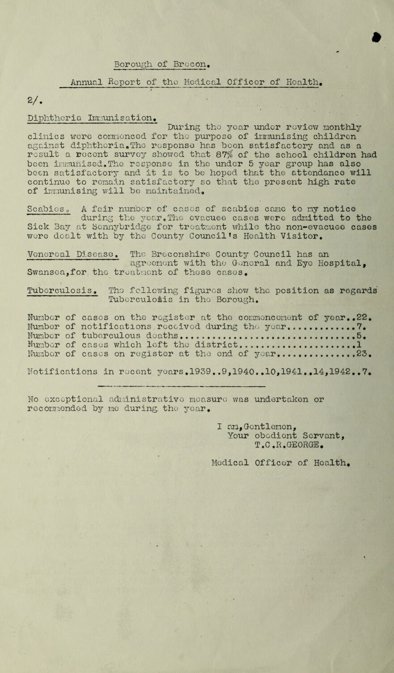 Borough of Brecon, Annual Report of the Medical Officer of Health, 2/. Diphtheria Immunisation, During tho year under review monthly clinics were commenced for tho purpose of inmunising children against diphtheria#The response has boon satisfactory and as a result a recent survey showed that 87%’ of the school children had been immunised.The response in the under 5 year group has also been satisfactory and it is to be hoped that the attendance will continue to remain satisfactory so that the present high rate of immunising will be maintained, Scabios, A fair number of cases of scabies came to ny notice during the year,The evacuee cases were admitted to tho Sick Bay at Scnnybridge for treatment while the non-evacuee cases were dealt with by the County Council’s Health Visitor, Venereal Disease, The Breconshire County Council has an agreement with the General and Eye Hospital, Swansea,for tho treatment of these cases. Tuberculosis, Tho following figures show the position as regards Tuberculosis in the Borough, Number of cases on the register at tho commencement of year,,22, Number of notifications. received during tho year.. 7, Number of tuberculous deaths .5, Number of cases which left the district....... 1 Number of cases on register at the ond of year 23, Notifications in recent years,1939..9,1940..10,1941.,14,1942,,7, No exceptional administrative measure was undertaken or recommended by me during, the year. I am,Gentlemen, Your obedient Servant, T.C.R.GEORGE, Medical Officer of Health,