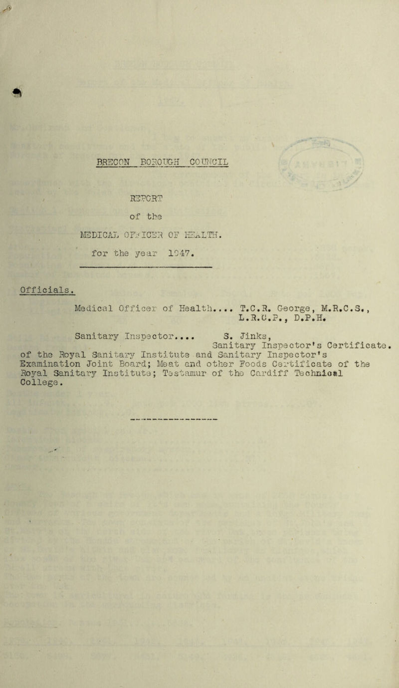 REPORT of the MEDICAL OFFICER OF HEALTH, for the year 1047. Officials. Medical Officer of Health.... T.C.R. George, M.R.C.3., L.R.O.P., D.P.H. Sanitary Inspector.... 3. Jinks, Sanitary Inspector's Certificate, of the Royal Sanitary Institute and Sanitary Inspector's Examination Joint Board; Meat and. other Foods Certificate of the Royal Sanitary Institute; Testamur of the Cardiff Technical College.