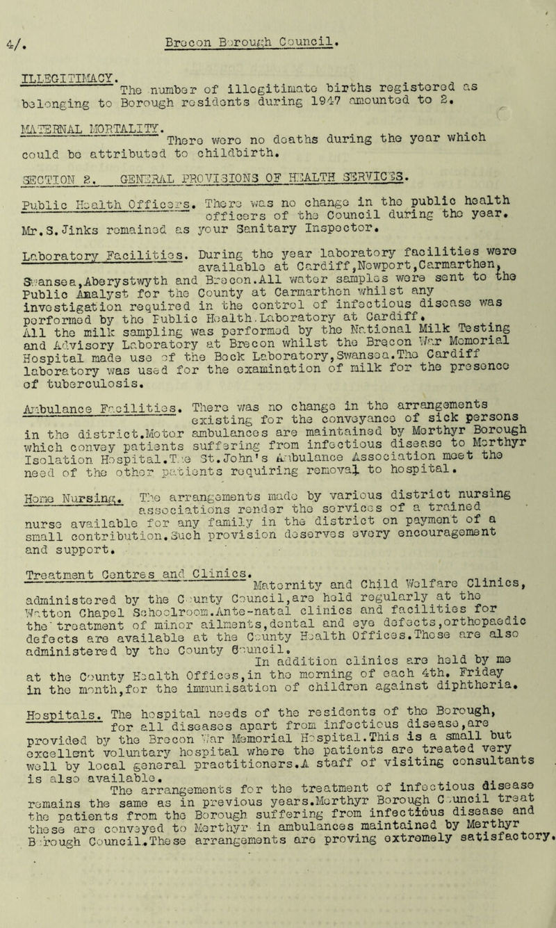 ILLEGITIMACY. . . The number of illegitimate births registered as belonging to Borough residents during 1917 amounted to 2. MATERNAL MORTALITY. . . . There were no deaths during the year which could be attributed to childbirth. SECTION 8. GENERAL PROVISIONS OF HEALTH SERVICES. Public Health Officers. There was no change in the public health officers of the Council during the year. Mr.S.Jinks remained as your Sanitary Inspector. Laboratory Facilities. During the year laboratory facilities were available at Cardiff,Newport,Carmarthen. Swansea,Aberystwyth and Brecon.All water samples were sent to the Public Analyst for the County at Carmarthen whilst any investigation required in the control of infectious disease was performed by the Public Health.Laboratory at Cardiff*. All the milk sampling was performed by the National Milk Testing and Advisory Laboratory at Brecon whilst the Brecon War Memorial Hospital made use of the Beck Laboratory,Swansea.The Cardiff laboratory was used for the examination of milk for the presence of tuberculosis. Ambulance Facilities. There was no change in the arrangements existing for the conveyance of sick persons in the district.Motor ambulances are maintained by Merthyr Borough which convey patients suffering from infectious disease to Merthyr Isolation Hospital.T.'.e St.John’s An.bulance Association meet the need of the other patients requiring removal to hospital. Home Nursing. The arrangements made by various district nursing - associations render the services of a trained nurse available for any family in the district on payment of a small contribution.Such provision deserves every encouragement and support. Treatment Centres and Clinics. - Maternity and Child Welfare Clinics, administered by the County Council,are held regularly.at the Wotton Chapel Schoolroom.Ante-natal clinics and facilities for . the'treatment of minor ailments,dental and eye defects,orthopaedic defects are available at the County Health Offices.These are also administered by the County Council, , ^ In addition clinics are held by me at the County Health Offices,in the morning of each 4th. Friday in the month,for the immunisation of children against diphtheria. Hospitals. The hospital needs of the residents of the Borough, for all diseases apart from infectious disease,are provided by the Brecon War Memorial Hospital.This is a small but excellent voluntary hospital where the patients are treated very well by local general practitioners.A staff of visiting consultants is also available. ^ ^ ^ .. The arrangements for the treatment of infectious.disease remains the same as in previous years.Merthyr Borough C ,uncil treat the patients from the Borough suffering from infectious disease and these are conveyed to Merthyr in ambulances maintained by Merthyr B :rough Council.These arrangements are proving oxtromely satisfactory,