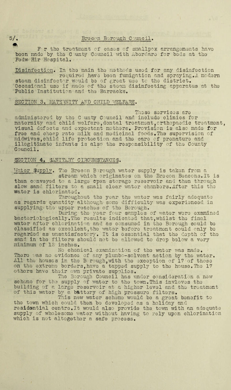 5/. ffc Brecon Borough Council For the treatment of cases of smallpox arrangements have been made by the C unty Council with Abordaro for beds at the Fedw- Hir Hospital. Disinfection. In the main the methods used for any disinfection required .have been fumigation and spraying.A modem steam disinfector would be of groat use tc the district. Occasional use if made of the steam disinfecting apparatus at the Public Institution and the Barracks. SECTION 5. MATERNITY AND CHILD WELFARE. These services are administered by the C unty Council and include clinics for maternity and child welfare,dental treatment,orthopaedic treatment, visual defects and expectant mothers. Provision is also made for free and cheap rate milk and medicinal foods.The supervision of midwives,child life protection and the care of premature and illegitimate infants is also the responsibility of the County Council. SECTION 4. SANITARY CIRCUMSTANCES. Water Supply. The Brecon Borough water supply is taken from a stream which originates on the Brecon Beaccns.lt is then conveyed to a large open storage reservoir and then through slow sand filters to a small clear water chambers.Aftor this the water is chlorinated. Throughout the year the water was fairly adequate as regards quantity although some difficulty was experienced in supplying-the upper reaches of the Borough. During the year four samples of water were examined bacteriologically.The results indicated that,whilst the final water after chlorination and as consumed in the Borough could be classified as excellent,the water before treatment could only be regarded as unsatisfactory. It is essential that the depth of the sand in the filters should not be allowed to drop below a very minimum of IB inches. No chemical examination of the water was made. There was no evidence of any plumbo-solvent action by the water. All the houses in the Borough,with the exception of 17 of those on the extreme borders,have a tapped supply to the house.The 17 others have their own private supplies. The Borough Council has under consideration a now scheme for the supply of water to the town.This invloves the building of a large reservoir at a higher level and the treatment of this water by a battery of high pressure filters. This new water scheme would be a great benefit to the town which could then be developed as a holiday and residential centrs.lt would also provide the town with an adequate supply of wholesome water without having to rely upon chlorination which is not altogether a safe process.