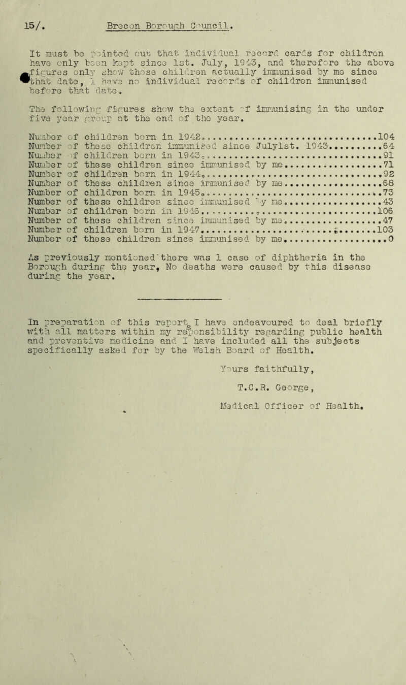 It must be pointed out that individual record cards for children have only boon kept since 1st. July, 1013, and therefore the above figures only show those children actually immunised by mo since that date, i have no individual records of children immunised before t hat date. The following figures show the extent of immunising in the under five year group at the end of the year. Number of children born in 1942„, ... „ .104 Number of these children immunised since lulylst. 1943. 64 Number of children born in 1943,. 91 Number of these children since immunised by me 71 Number of children born in 19440.. 02 Number of those children since immunised by me 68 Number of children born in 19450*.. *.73 Number of these children since immunised ' y no 43 Number of children born in 1946 « . 106 Number of these children since immunised by me. 47 Number of children born in 1947 103 Number of these children since immunised by me 0 As previously mentioned'there was 1 case of diphtheria in the Borough during th«? year, No deaths were caused by this disease during the year. In preparation of this report, I have endeavoured to deal briefly with all matters within my responsibility regarding public health and preventive medicine and I have included all the subjects specifically asked for by the Welsh Board of Health. Yours faithfully, T.C.R. George, Medical Officer of Health