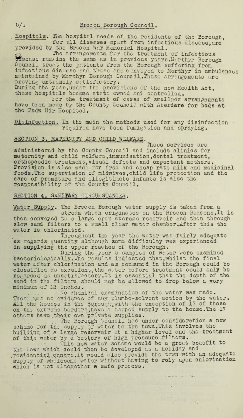 Hospitals, Tile hospital needs of the residents of the Borough, for all diseases apart from infectious disease,arc provided by the Brecon War Memorial Hospital. c v The arrangements for the troatmont of infectious Msoaso remains the same as in previous years .Merthyr Borough Council treat the patients from the Borough suffering from infectious disease and these are convoyod to Merthyr in ambulance maintained by Merthyr Borough Counc il .These arrangements arc proving extremely satisfactory. During the year,under the provisions of the now Health Act, those hospitals became state owned and controlled* lor the treatment of cases of smallpox arrangements have been made by the County Council with ^.berdare for bods at the lodw Hir Hospital. Disinfection. In the main the methods usod for any disinfection required have boon fumigation and spraying. SECTION 3. MATERNITY AND CHILD WELFARE. Those sorvicos arc administered by the County Council and include clinics for maternity end child welfare,immunisation,dontal treatment, orthopaedic treatment,visual defects and oxpoctant mothers. Provision is also made for free and choap rate milk and medicinal foods.The supervision of midwivos,child lifo protection and tho care of premature and illegitimate infants is also the responsibility of tho County Council. SECTION 4, SANITARY CIRCUMSTANCES. Water Supply. Tho Brecon Boroegh water supply is taken from a stream which originates on tho Brocon Boacons.lt is then convoyed to a largo open storage reservoir and then through slow sand filters to a small clear water chambor.After this tho water is chlorinated. Throughout tho year the wator was fairly adoquato as regards quantity although s.omo difficulty was oxporionccd in supplying tho upper rcachos of tho Borough. During the year 5 samples of wator were oxaminod hactoriologically,'Tho results indicated that,whilst tho final water after chlorination and as consumed in the Borough could bo classified as excellent,the water before troatmont could only bo regarded as unsetisiactory.lt is ossontial that tho depth of tho sand in tho filters should no.t be allowod to drop bolow a vory minimum of 12 inches . . .. x\7o chemical examination of tho water was made. There.was no evidence of any plumbo-solvent action by tho water. All.the .house? in the Borough,with tho excoption of 17 of thoso on the oxtromo borders,have a tapped supply to tho house.Tho 17 others have .thoir own private supplies. The Borough Council has under consideration a now .schema for the .supply.of water to tho town,This involvos tho building of a largo reservoir at a. higher lovcl and the troatmont ..of this water by a battery of high prossuro filters. This new water scheme would bo a groat bonefit to tho town which could then bG dovolopod as a holiday and .residential contrc.lt would also provide tho town with -an adoquato .supply .of wholesome wator without having to roly upon chlorination which is not altogether e safo process.