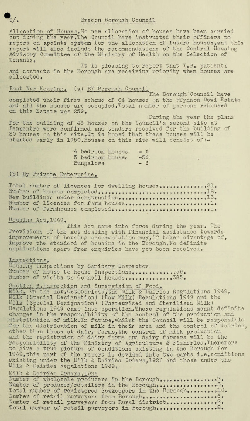 Allocation of Houses*No new allocation of houses have been carried out during the year.The Council have instructed their officers to report on apoints system for the allocation of future houses,and this report will also include the recommendations of the Central Housing Advisory Committee of the Ministry of Health on the Selection of Tenants. It Is pleasing to report that T.B, patients and contacts in the Borough are receiving priority when houses are allocated. Post War Housing a (a) BY Borough Council The Borough Council have completed their first scheme of 64 houses on the Ffynnon Dewi Estate and all the houses are occupied,Total number of persons rehoused on this Estate was 259. During the year the plans for the building of 48 houses on the Council's second site at Penpentre were confirmed and tenders received for the building of 50 houses on this site,It is hoped that these houses will be started early in 1950.Houses on this site will consist of:- 4 bedroom houses - 6 3 bedroom houses -36 Bungalows - 6 (b) By Private Enterprise. Total number of licences for dwelling houses,31, Number of houses completed. .....c...9...«18. New buildings under construction..,,..,,, ...13. Number of licences for f arm houses ••••••I, Number of farmhouses completed,.,.,,. ••••.«••••••...1, Housing Act, 194-9. This Act came into force during the year. The Provisions of the Act dealing with financial assistance towards improvements of housing accommodation may,if taken advantage of, improve the standard of housing in the Borough.No definite applications apart from enquiries have yet been received. Inspections. Housing Inspections by Sanitary Inspector Number of house to house inspections 59. Number of visits to Council houses .........385. Section 6.Inspection and Supervision of Food. Milk9~ On the 1st,0ctoberl949,the Milk & Dairies Regulations 1949, Milk (Special Designation) (Raw Milk) Regulations 1949 and the Milk (Special Designation) (Pasteurised and Sterilised Milk) Regulations 1949 came Into operation,These regulations meant definite changes in the responsibility of the control of the production and distribution of milk.In future,whilst the Council will be responsible for the districution of milk in their area and the control of dairies other than those at dairy farms,the centrol of milk production and the registration of dairy farms and dairy farmers will be the responsibility of the Ministry of Agriculture & Fisheries.Therefore to give a true picture of conditions existing in the Borough for 1949,this part of the report is devided into two parts i.e,conditions existing under the Milk & Dairies Orders,1926 and those under the Milk & Dairies Regulations 1949„ Milk & Dairies Orders.1926 Number of wholesale producers in the Borough*®7, Number of producer/retoilers in the Borough,*3. Total nimiber of reglat.ered cowkeepers in the Borough,*10, Nimiber of retail purveyors from Borough,.,.**.,. ,6. Number of retail purveyors from Rural district...............2, Total number of retail purveyors In Borough.. 0.,,.,.,».8,