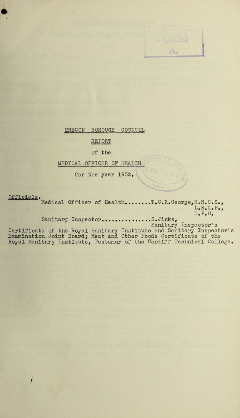 REPORT of the MEDICAL OFFICER OF HEALTH for the year 1952, Officials Medical Officer of Health T,C,R,George,M.R.C.S., L.R,C, P,, D.P.H. Sanitary Inspector S,Jinks, Sanitary Inspector’s Certificate of the Royal Sanitary Institute and Sanitary Inspector's Examination Joint Board; Meat and Other Poods Certificate of the Royal Sanitary Institute, Testamur of the Cardiff Technical College,