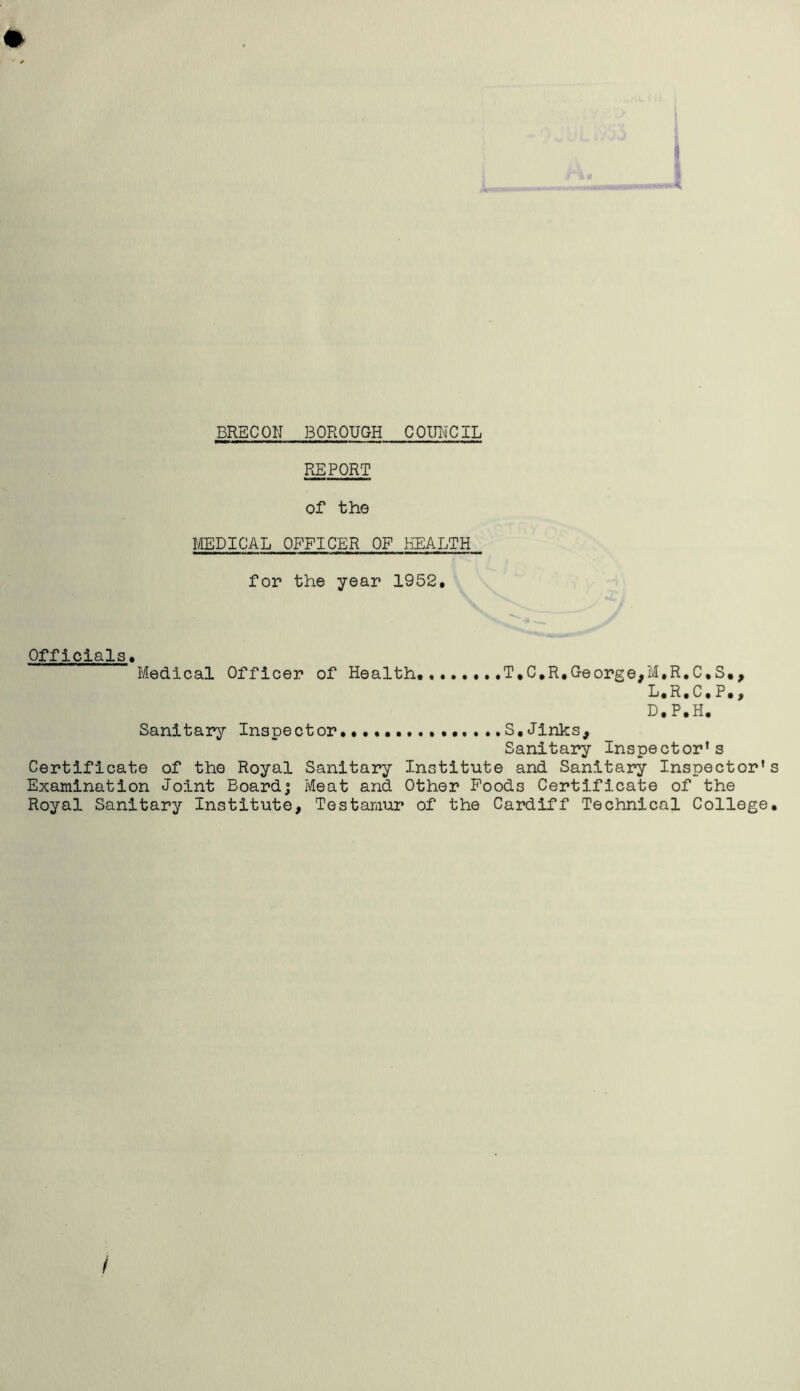 REPORT of the MEDICAL OFFICER OF HEALTH for the year 1952, Officials Medical Officer of Health T,C,R,George,M.R.C.S., L.R,C, P,, D.P.H. Sanitary Inspector S,Jinks, Sanitary Inspector’s Certificate of the Royal Sanitary Institute and Sanitary Inspector's Examination Joint Board; Meat and Other Poods Certificate of the Royal Sanitary Institute, Testamur of the Cardiff Technical College,