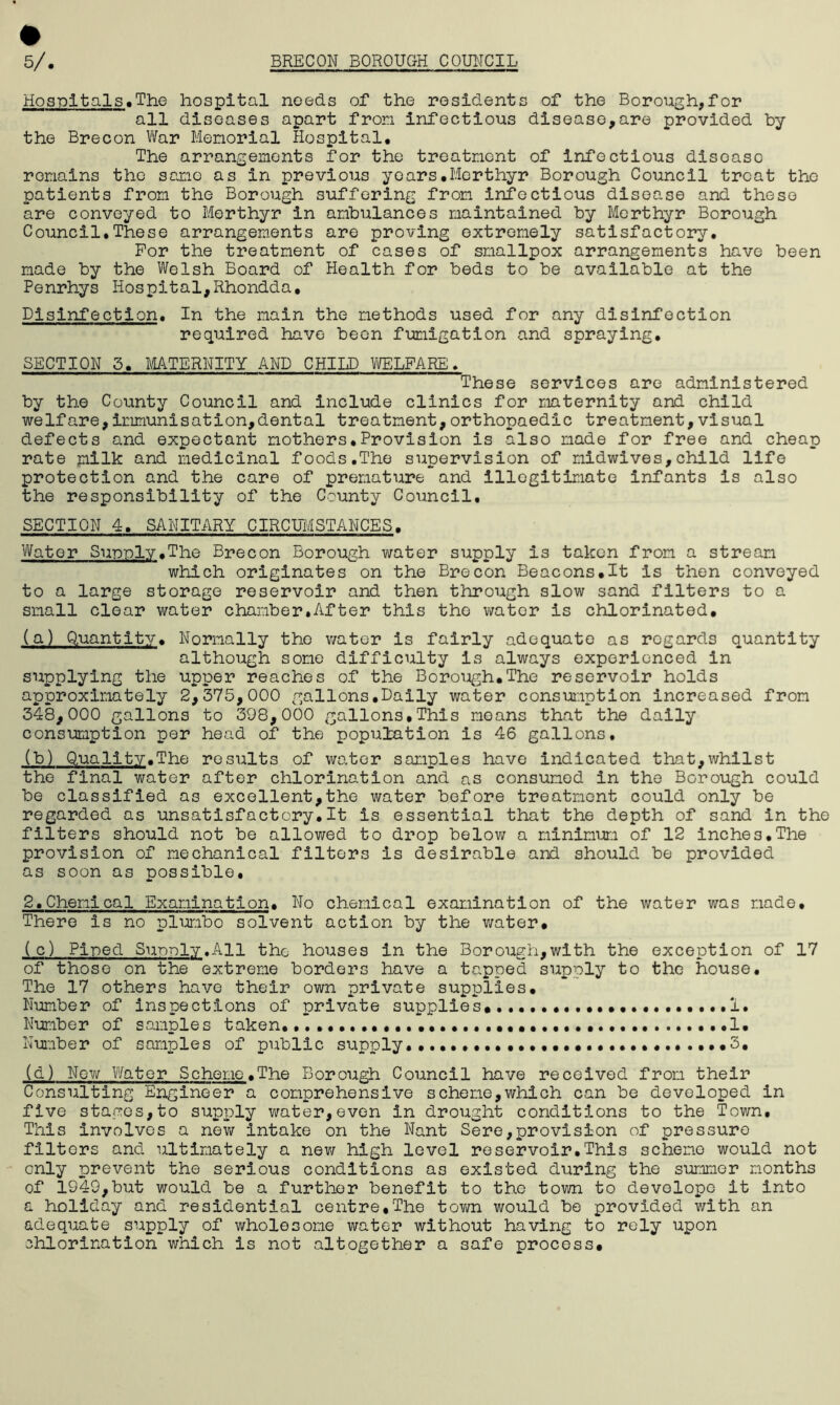 Hospitals.The hospital needs of the residents of the Borough,for all diseases apart from infectious disease,are provided by the Brecon War Memorial Hospital. The arrangements for the treatment of infectious disease remains the same as in previous years.Merthyr Borough Council treat the patients from the Borough suffering from infectious disease and these are conveyed to Merthyr in ambulances maintained by Merthyr Borough Council,These arrangements are proving extremely satisfactory. For the treatment of cases of smallpox arrangements have been made by the Welsh Board of Health for beds to be available at the Penrhys Hospital,Rhondda, Disinfection. In the main the methods used for any disinfection required have been fumigation and spraying, SECTION 3. MATERNITY AND CHILD WELFARE. These services are administered by the County Council and include clinics for maternity and child welfare,Immunisation,dental treatment,orthopaedic treatment,visual defects and expectant mothers♦Provision is also made for free and cheap rate milk and medicinal foods,The supervision of midwives,child life protection and the care of premature and Illegitimate infants is also the responsibility of the County Council, SECTION 4, SANITARY CIRCUMSTANCES. Water Supply.The Brecon Borough water supply is taken from a stream which originates on the Brecon Beacons.lt is then conveyed to a large storage reservoir and then through slow sand filters to a small clear water chamber.After this the wator is chlorinated. (a) Quantity. Normally the water is fairly adequate as regards quantity although some difficulty is always experienced in supplying the upper reaches of the Borough.The reservoir holds approximately 2,375,000 gallons.Daily water consumption increased from 348,000 gallons to 398,000 gallons,This moans that the daily consumption per head of the population is 46 gallons. (b) Quality.The results of water samples have indicated that,whilst the final water after chlorination and as consumed in the Borough could be classified as excellent,the water before treatment could only be regarded as unsatisfactcry.lt is essential that the depth of sand in the filters should not be allowed to drop below a minimum of 12 inches.The provision of mechanical filters is desirable and should be provided as soon as possible. 2.Chemical Examination. No chemical examination of the water was made. There is no plumbo solvent action by the water. (c) Piped Supply.All the houses in the Borough,with the exception of 17 of those on the extreme borders have a tapped supply to the house. The 17 others have their own private supplies. Number of inspections of private supplies... 1. Number of samples taken 1. Number of samples of public supply...... .3. (d) New Water Scheme.The Borough Council have received from their Consulting Engineer a comprehensive scheme,which can be developed in five stages,to supply water,even In drought conditions to the Town, This involves a new intake on the Nant Sere,provision of pressure filters and ultimately a new high level reservoir.This scheme would not only prevent the serious conditions as existed during the summer months of 1949,but would be a further benefit to the town to develope it into a holiday and residential centre,The town would be provided with an adequate supply of wholesome water without having to rely upon chlorination which is not altogether a safe process.