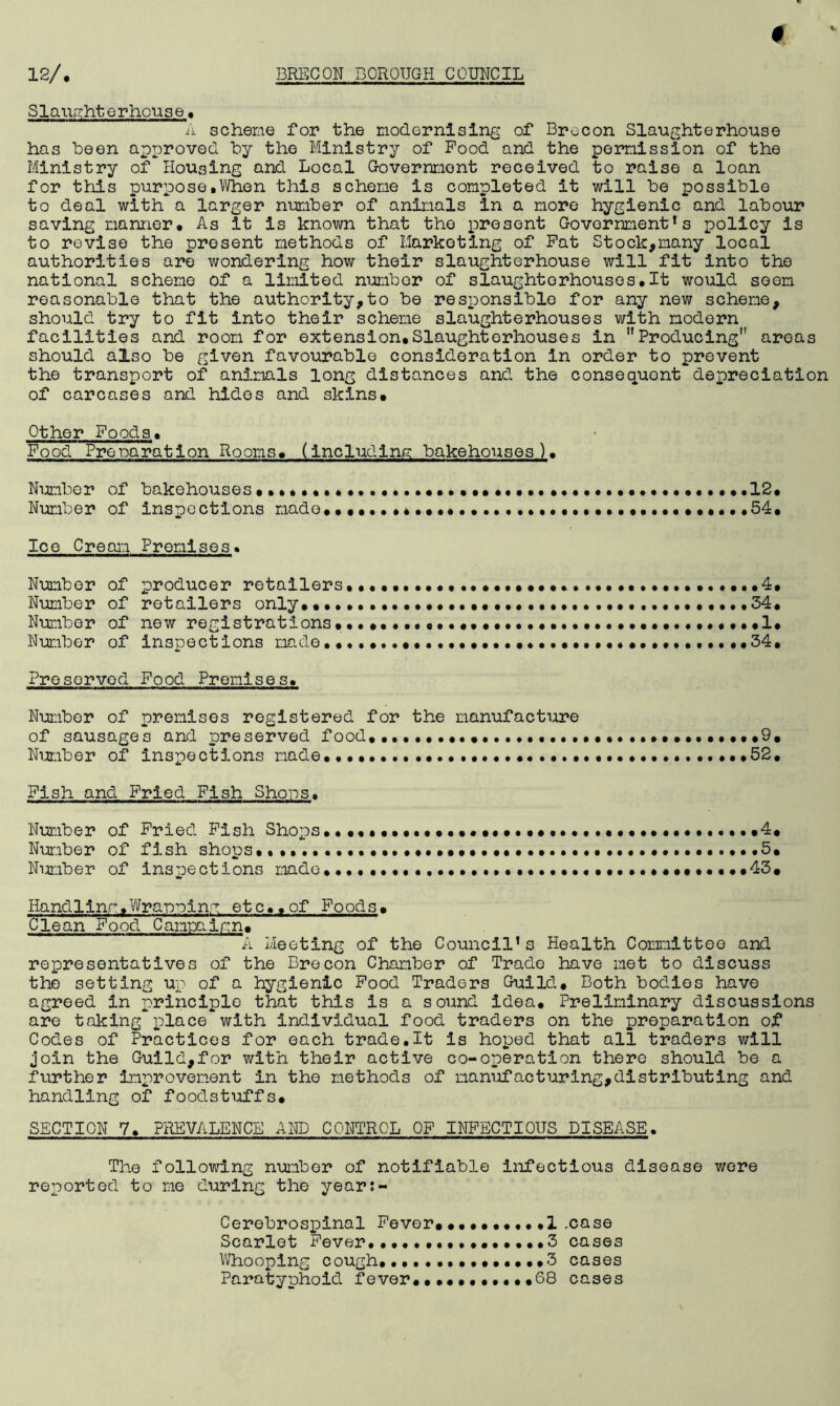 # 12/, BRECON BOROUGH COUNCIL Slaughterhouse. “A scheme for the modernising of Brecon Slaughterhouse has been approved by the Ministry of Pood and the permission of the Ministry of Housing and Local Government received to raise a loan for this purpose.When this scheme is completed it will be possible to deal with a larger number of animals in a more hygienic and labour saving manner* As it is known that the present Government’s policy is to revise the present methods of Marketing of Pat Stock,many local authorities are wondering how their slaughterhouse will fit into the national scheme of a limited number of slaughterhouses.It would seem reasonable that the authority,to be responsible for any new scheme, should try to fit into their scheme slaughterhouses with modern facilities and room for extension*Slaughterhouses in Producing areas should also be given favourable consideration in order to prevent the transport of animals long distances and the consequent depreciation of carcases and hides and skins. Other Poods* Food Preparation Rooms* (including bakehouses). Number of bakehouses••••• * •••••*••••• •••••••••12* Number of inspections made.. * * •••• ..54. Ice Cream Premises. Number of producer retailers* * •••••••••••* 4* Number of retailers only*. •••• * 54* Number of new registrations.•••••*.«•• * •••••••••••••• *1* Number of inspections made** •.••••••.•••••••••.••••••••.••54* Preserved Food Premises* Number of premises registered for the manufacture of sausages and preserved food. *.••••• ••••* •••••••• *9. Number of inspections made* ••• ..•••••52* Pish and Fried Pish Shoos. Number of Pried Pish Shops*•••••••••••••••*••.••••••••* ..*4* Number of fish shops* ••••••••••••• 5. Number of inspections made* * ••••.*••••••• *45. Handling*Wrapping etc*.of Foods. Clean Pood Campaign. A Meeting of the Council’s Health Committee and representatives of the Brecon Chamber of Trade have met to discuss the setting up of a hygienic Pood Traders Guild. Both bodies have agreed in principle that this is a sound idea. Preliminary discussions are taking place with individual food traders on the preparation of Codes of Practices for each trade.lt is hoped that all traders will join the Guild,for with their active co-operation there should be a further improvement in the methods of manufacturing,distributing and handling of foodstuffs. SECTION 7* PREVALENCE AND CONTROL OF INFECTIOUS DISEASE. The following number of notifiable infectious disease were reported to me during the year;- Cerebrospinal Fever.. *1 .case Scarlet Fever.••••••* **3 cases Whooping cough,*3 cases Paratyphoid fever........*•.68 cases