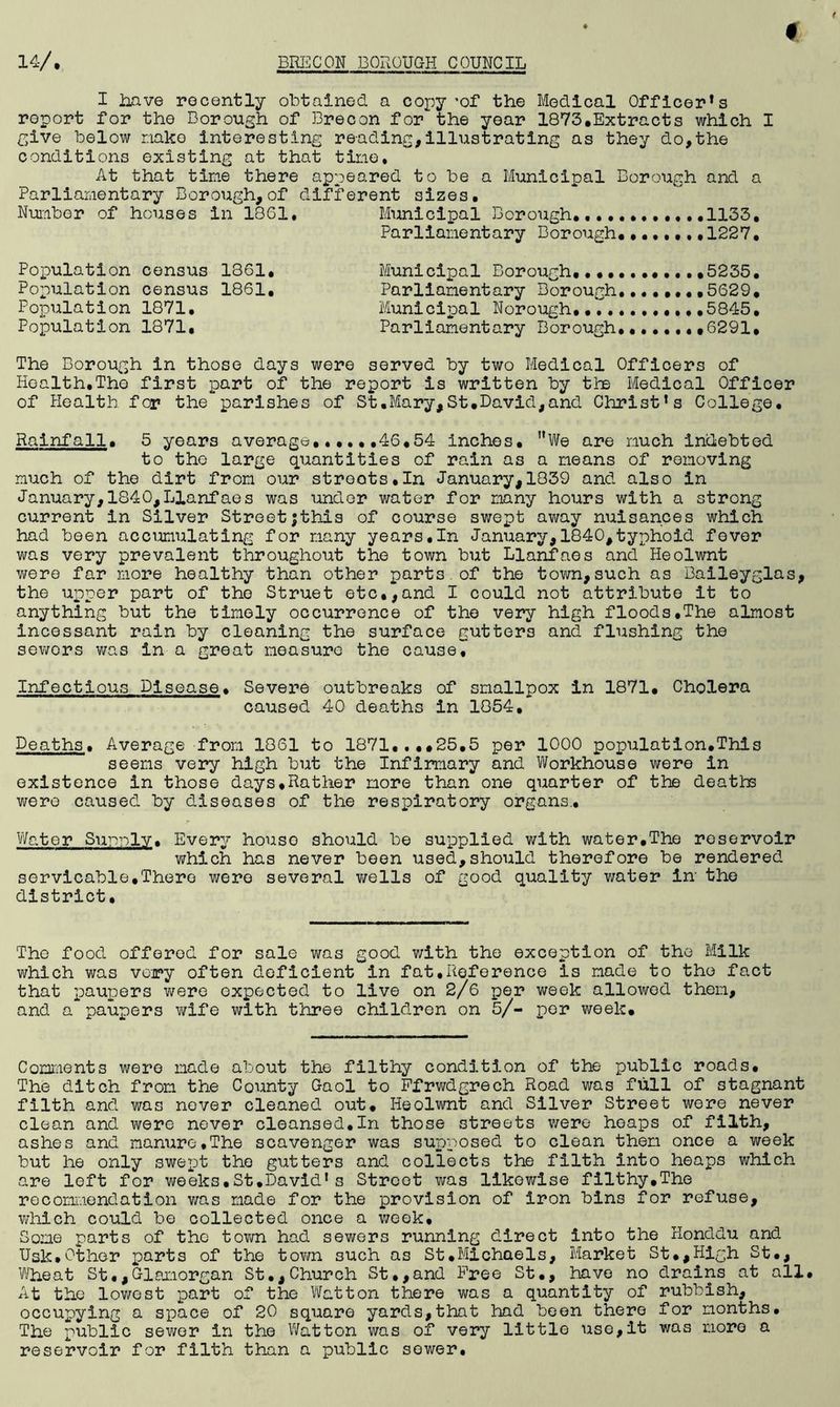 I have recently obtained a copy *of the Medical Officer’s report for the Borough of Brecon for the year 1873.Extracts which I give below nako interesting reading,illustrating as they do,the conditions existing at that tine. At that tine there appeared to be a Municipal Borough and a Parliamentary Borough,of different sizes. Number of houses in 1861. Municipal Borough ....1133. Parliamentary Borough.. 1227. Population census 1861. Municipal Borough...........,5235. Population census 1861, Parliamentary Borough ...5629, Population 1871. Municipal Norough, 5845. Population 1871, Parliamentary Borough.......,6291, The Borough in those days were served by two Medical Officers of Health,Tho first part of the report is written by tbs Medical Officer of Health fcr the parishes of St.Mary,St.David,and Christ’s College. Rainfall. 5 years average 46,54 inches. MWe are much indebted to the large quantities of rain as a means of removing much of the dirt from our streets.In January,1839 and also in January,1840,Llanfaes was under water for many hours with a strong current in Silver Streetjthis of course swept away nuisances which had been accumulating for many years.In January,1840,typhoid fever was very prevalent throughout the town but Llanfaes and Heolwnt were far more healthy than other parts of the town,such as Baileyglas, the upper part of tho Struet etc,,and I could not attribute it to anything but the timely occurrence of the very high floods,The almost incessant rain by cleaning the surface gutters and flushing the sewers was in a great measure the cause. Infections Disease. Severe outbreaks of smallpox in 1871. Cholera caused 40 deaths in 1854, Deaths. Average from 1861 to 1871....25,5 per 1000 population.This seems very high but the Infirmary and Workhouse were in existence in those days.Rather more than one quarter of the deaths were caused by diseases of the respiratory organs.. Water Sunnlv. Every house should be supplied with water.The reservoir which has never been used,should therefore be rendered servicable,There were several wells of good quality water in the district. The food offered for sale was good with the exception of the Milk which was very often deficient in fat,Reference is made to the fact that paupers were expected to live on 2/6 per week allowed them, and a paupers wife with three children on 5/- por week. Comments were made about the filthy condition of the public roads. The ditch from the County Gaol to Ffrwdgrech Road was full of stagnant filth and was never cleaned out. Heolwnt and Silver Street were never clean and were never cleansed.In those streets were heaps of filth, ashes and manure,The scavenger was supposed to clean them once a week but he only swept tho gutters and collects the filth into heaps which are left for weeks.St.David’s Street was likewise filthy.The recommendation was made for the provision of iron bins for refuse, which could be collected once a week. Some parts of the town had sewers running direct into the Honddu and Usk.Other parts of the town such as St.Michaels, Market St.,High St., Wheat St.,Glamorgan St.,Church St.,and Free St., have no drains at all. At the lowest part of the Watton there was a quantity of rubbish, occupying a space of 20 square yards,that had been there for months. The public sewer in the Watton was of very little use,it was more a reservoir for filth than a public sower.