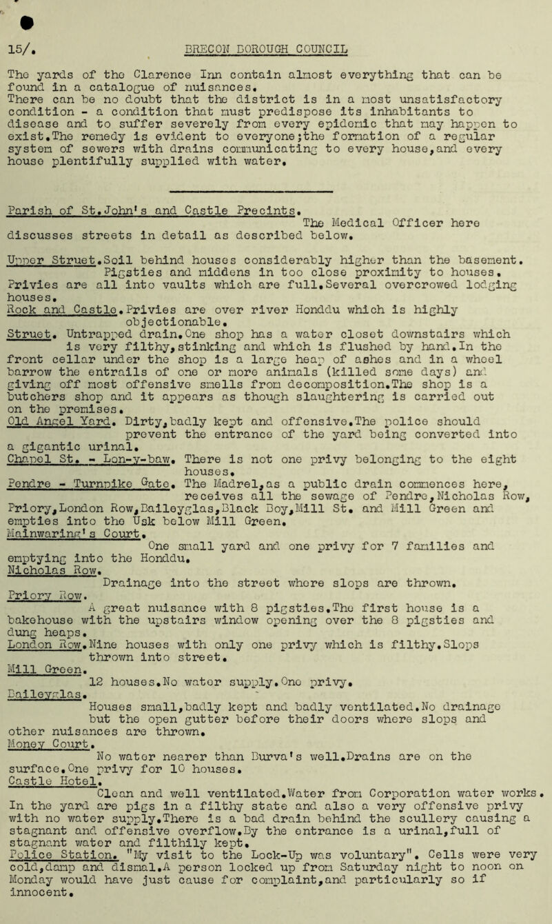 The yards of the Clarence Inn contain almost everything that can be found in a catalogue of nuisances. There can be no doubt that the district is in a most unsatisfactory condition - a condition that must predispose its inhabitants to disease and to suffer severely from every epidemic that may happen to exist,The remedy is evident to everyone;the formation of a regular system of sewers with drains communicating to every house,and every house plentifully supplied with water. Parish of St.John*s and Castle Precints, The Medical Officer hero discusses streets in detail as described below, Uypcr Struet,Soil behind houses considerably higher than the basement. Pigsties and middens in too close proximity to houses. Privies are all into vaults which are full,Several overcrowed lodging houses. Rock and Castle.Privies are over river Honddu which is highly objectionable, Struet. Untrapped drain,One shop has a water closet downstairs which is very filthy,stinking and which is flushed by hand,In the front cellar under the shop Is a large heap of ashes and in a wheel barrow the entrails of one or more animals (killed some days) and giving off most offensive smells from decomposition.The shop is a butchers shop and it appears as though slaughtering is carried out on the promises. Old Angel Yard. Dirty,badly kept and offensive.The police should prevent the entrance of the yard being converted into a gigantic urinal. Chanel St, - Lon-y-baw. There Is not one privy belonging to the eight houses, Pendre - Turnpike Gate. The Madrel,as a public drain commences here, receives all the sewage of Pendre,Nicholas Row, Priory,London Row,Baileyglas,Black Boy,Mill St. and Mill Green and empties into the Usk below Mill Green, Mainwaring*s C ourt. One small yard and one privy for 7 families and emptying into the Honddu. Nicholas Row. Drainage into the street whore slops are thrown. Priory Row. A great nuisance with 8 pigsties.The first house is a bakehouse with the upstairs window opening over the 8 pigsties and dung heaps. London Row.Nine houses with only one privy which Is filthy,Slops thrown into street. Mill Green. 12 houses.No water supply,One privy, Daileyalas. Houses small,badly kept and badly ventilated,No drainage but the open gutter before their doors where slops and other nuisances are thrown. Money Court. No water nearer than Burva’s well.Drains are on the surface.One privy for 10 houses. Castle Hotel. Clean and well ventilated.Water from Corporation water works. In the yard are pigs In a filthy state and also a very offensive privy with no water supply.There is a bad drain behind the scullery causing a stagnant and offensive overflow,By the entrance is a urinal,full of stagnant water and filthily kept. Police Station. My visit to the Lock-Up was voluntary• Cells were very cold,damp and dismal.A person locked up from Saturday night to noon on Monday would have just cause for complaint,and particularly so if innocent.