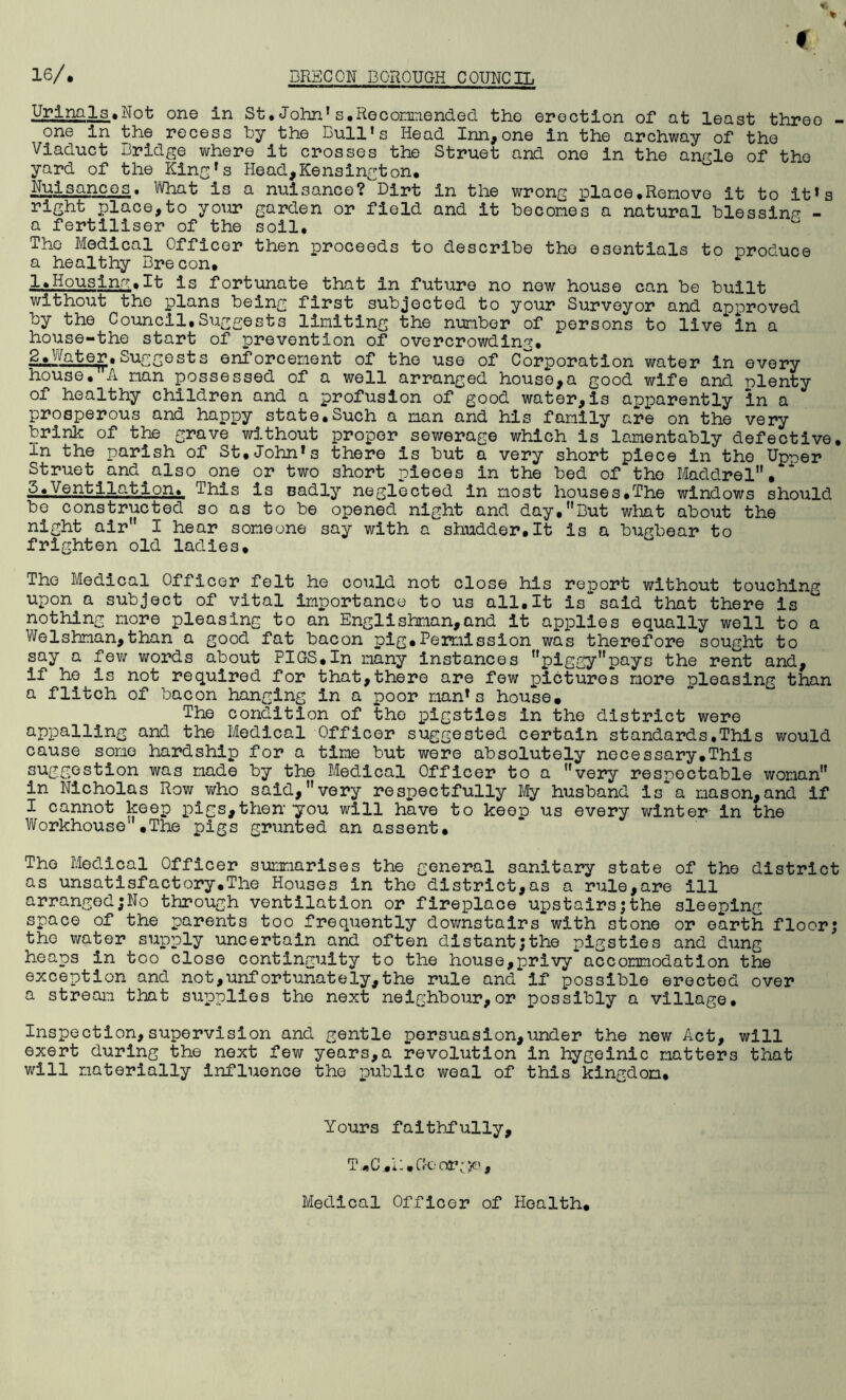 Urinala.Not one in St.John’s.Recommended the erection of at least three - one in the recess by the Bull's Head Inn,one in the archway of the Viaduct Bridge where it crosses the Struet and one in the angle of the yard of the King's Head,Kensington. Nuisances. What is a nuisance? Dirt in the wrong place,Remove it to it's right place,to your garden or field and it becomes a natural blessing - a fertiliser of the soil. The Medical Officer then proceeds to describe the esentials to produce a healthy Brecon. 1*Housing.It is fortunate that in future no new house can be built without the plans being first subjected to your Surveyor and approved by the Council.Suggests limiting the number of persons to live in a house-the start of prevention of overcrowding. 2.Water.Suggests enforcement of the use of Corporation water in every house. A man possessed of a well arranged house,a good wife and plenty of healthy children and a profusion of good water,is apparently in a prosperous and happy state.Such a man and his family are on the very brink of the grave without proper sewerage which is lamentably defective. In the parish of St.John's there is but a very short piece in the Up^er Struet and.also one or two short pieces in the bed of the Maddrel. 5.Ventilation* This is sadly neglected in most houses.The windows should be constructed so as to be opened night and day,nBut what about the night air I hear someone say with a shudder.lt is a bugbear to frighten old ladies. The Medical Officer felt he could not close his report without touching upon a subject of vital importance to us all.It is“said that there is nothing more pleasing to an Englishman,and It applies equally well to a Welshman,than a good fat bacon pig.Permission was therefore sought to say a few words about PIGS,In many instances piggypays the rent and, if he is not required for that,there are few pictures more pleasing than a flitch of bacon hanging in a poor man's house. The condition of the pigsties in the district were appalling and the Medical Officer suggested certain standards.This would cause some hardship for a time but were absolutely necessary.This suggestion was made by the Medical Officer to a very respectable woman in Nicholas Row who said,very respectfully My husband is~a mason,and if I cannot keep pigs,then'you will have to keep us every winter in the Workhouse .The pigs grunted an assent. The Medical Officer summarises the general sanitary state of the district as unsatisfactory.The Houses in the district,as a rule,are ill arranged;No through ventilation or fireplace upstairs;the sleeping space of the parents too frequently downstairs with stone or earth floor; the water supply uncertain and often distant;the pigsties and dung heaps in too close continguity to the house,privy accommodation the exception and not,unfortunately,the rule and if possible erected over a stream that supplies the next neighbour,or possibly a village. Inspection, supervision and gentle persuasion,under the new Act, will exert during the next few years,a revolution in hygeinic matters that will materially influence the public weal of this kingdom. Yours faithfully, T.C.R.Geor^jc', Medical Officer of Health.