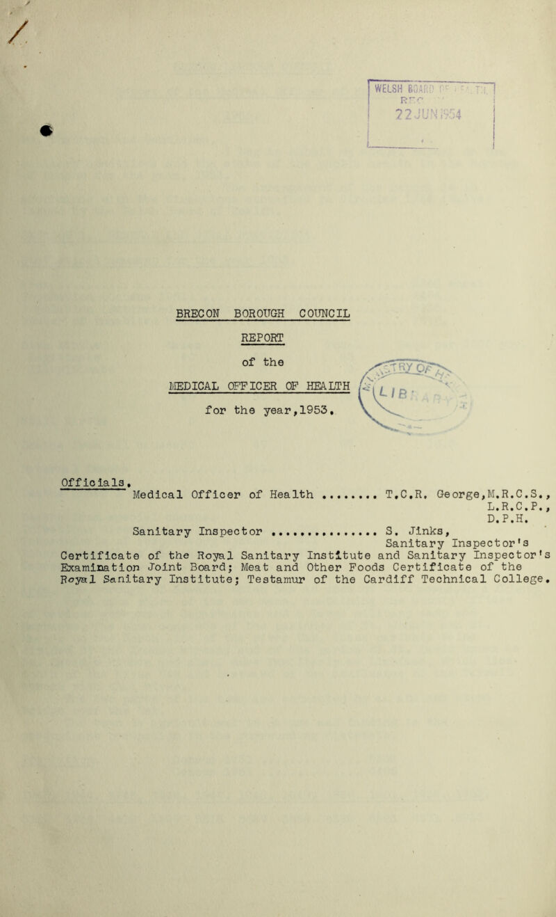 / * WELSH BOARD Rrr 22JUN :,54 BRECON BOROUGH COUNCIL REPORT of the MEDICAL OFFICER OF HEALTH for the year,1953, Officials. Medical Officer of Health T.C.R, George,M.R.C.S., L.R.C. P., D.P.H. Sanitary Inspector S, Jinks, Sanitary Inspector's Certificate of the Royal Sanitary Institute and Sanitary Inspector's Examination Joint Board; Meat and Other Foods Certificate of the Royal Sanitary Institute; Testamur of the Cardiff Technical College.