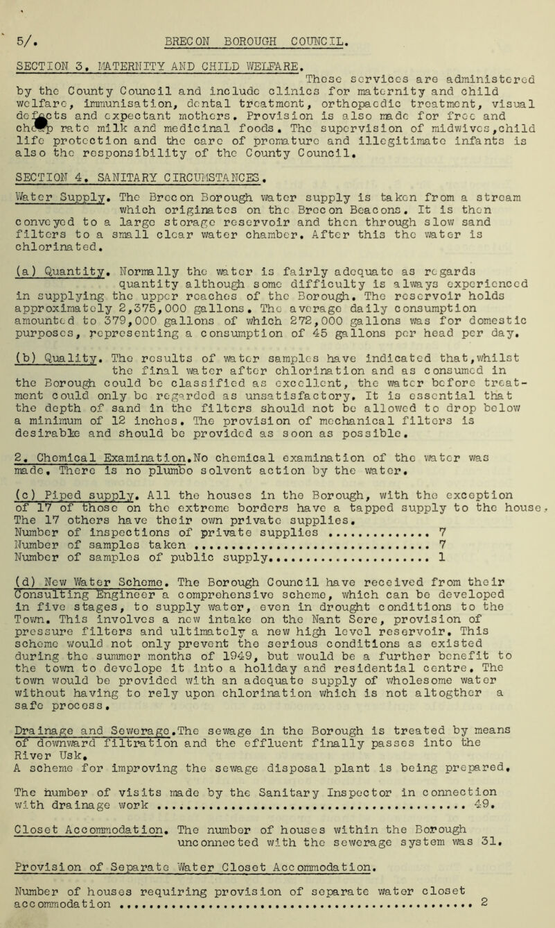 SECTION 5, MATERNITY AND CHILD WELFARE, Those services are administered by the County Council and include clinics for maternity and child welfare, immunisation, dental treatment, orthopaedic treatment, visual dc-j^cts and expectant mothers. Provision is also made for free and c.hc®p rate milk and medicinal foods. The supervision of midwives,child life protection and the care of promo.ture and illegitimate infants is also the responsibility of the County Council. SECTION 4, SANITARY CIRCUMSTANCES. Water Supply. The Brecon Borough water supply is taken from a stream which originates on the Brecon Beacons. It is then conveyed to a large storage reservoir and then through slow sand filters to a small clear water chamber. After this the water is chlorinated. (a) Quantity. Normally the water is fairly adequate as regards quantity although some difficulty is always experienced in supplying the upper reaches of the Borough. The reservoir holds approximately 2,375,000 gallons. The average daily consumption amounted to 379,000 gallons of which 272,000 gallons was for domestic purposes, representing a consumption of 45 gallons per head per day. (b) Quality. The results of water samples have indicated that,whilst the final water after chlorination and as consumed in the Borough could be classified as excellent, the water before treat- ment could only be regarded as unsatisfactory. It i3 essential that the depth of sand in the filters should not be allowed to drop below a minimum of 12 inches. The provision of mechanical filters is desirable and should be provided as soon as possible. 2, Chemical Examination.No chemical examination of the water was made. There is no plumbo solvent action by the water. (c) Piped supply. All the houses in the Borough, with the exception of 17 of those on the extreme borders have a tapped supply to the house The 17 others have their own private supplies. Number of inspections of private supplies 7 Number of samples taken 7 Number of samples of public supply. 1 (d) New Water Scheme. The Borough Council have received from their Consulting Engineer' a comprehensive scheme, which can be developed in five stages, to supply water, even in drought conditions to the Town. This involves a new intake on the Nant Sere, provision of pressure filters and ultimately a new high level reservoir. This scheme would not only prevent the serious conditions as existed during the summer months of 1949, but would be a further benefit to the town to develope it into a holiday and residential centre. The town would be provided with an adequate supply of wholesome water without having to rely upon chlorination which is not altogther a safe process. Drainage and Sewerage.The sewage in the Borough is treated by means of downward filtration and the effluent finally passes into the River Usk, A scheme for improving the sewage disposal plant is being prepared. The number of visits made by the Sanitary Inspector in connection with drainage work 49. Closet Accommodation. The number of houses within the Borough unconnected with the sewerage system was 31, Provision of Separate Water Closet Accommodation. Number of houses requiring provision of separate water closet accommodation • 2
