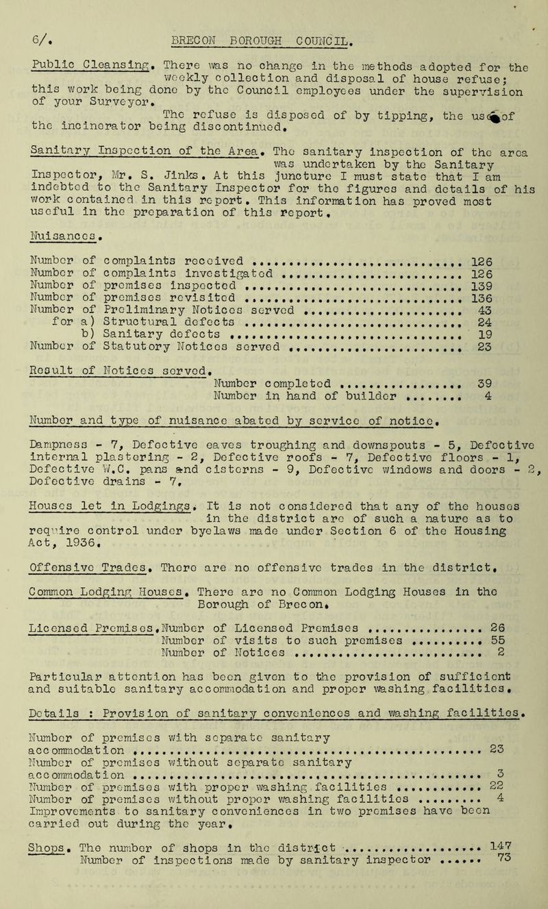 Public Cleansing. There was no change in the methods adopted for the weekly collection and disposal of house refuse; this work being done by the Council employees under the supervision of your Surveyor. The refuse is disposed of by tipping, the us<%of the incinerator being discontinued. Sanitary Inspection of the Area. The sanitary inspection of the area was undertaken by the Sanitary Inspector, Mr. S. Jinks. At this juncture I must state that I am indebted to the Sanitary Inspector for the figures and details of his work contained in this report. This information has proved most useful in the preparation of this report. Nuisances• Number of complaints received 126 Number of complaints investigated 126 Number of promises inspected 139 Number of premises revisited 136 Number of Preliminary Notices served 43 for a) Structural defects 24 b) Sanitary defects 19 Number of Statutory Notices served 23 Result of Notices served. Number completed 39 Number in hand of builder 4 Number and type of nuisance abated by service of notice. Dampness - 7, Defective eaves troughing and downspouts - 5, Defective internal plastering - 2, Defective roofs - 7, Defective floors - 1, Defective W.C. pans and cisterns - 9, Defective windows and doors - 2 Defective drains - 7, Houses let in Lodgings. It is not considered that any of the houses in the district are of such a nature as to require control under byelaws made under Section 6 of the Housing Act, 1936. Offensive Trades. Thero are no offensive trades in the district. Common Lodging Houses. There are no Common Lodging Houses in the Borough of Brecon* Licensed Premises, Number of Licensed Premises 26 Number of visits to such premises • 55 Number of Notices 2 Particular attention has been given to the provision of sufficient and suitable sanitary accommodation and proper washing facilities. Details : Provision of sanitary conveniences and washing facilities. Number of premises with separate sanitary accommodation 23 Number of premises without separate sanitary accommodation 3 Number of premises with proper washing facilities ,.... 22 Number of premises without proper washing facilities 4 Improvements to sanitary conveniences in two premises have been carried out during the year. Shops, The number of shops in the district 147 Number of inspections ma.de by sanitary inspector 73
