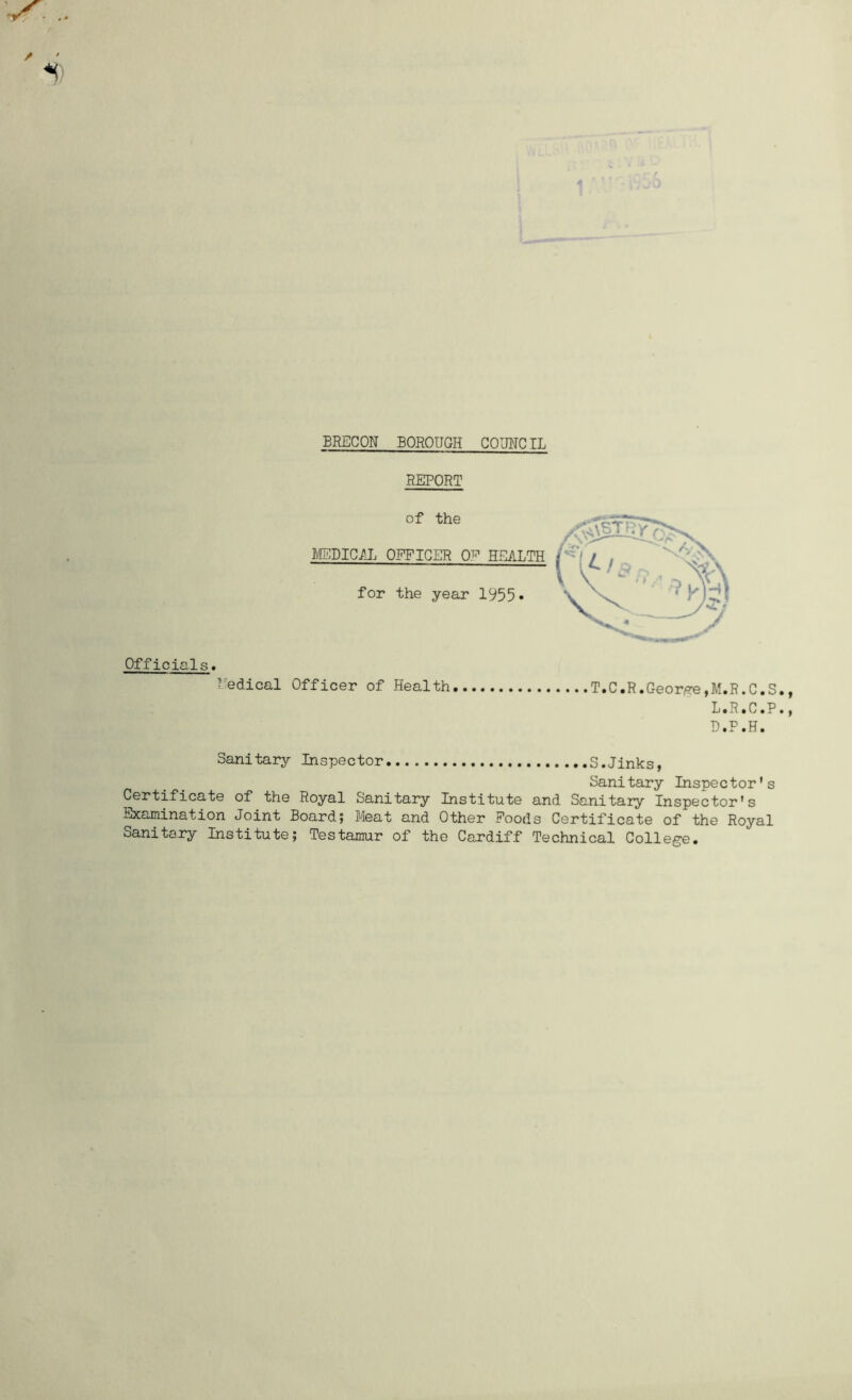 BRECON BOROUGH COUNCIL REPORT Officials* Medical Officer of Health T.C.R.George,M.R.C.S. L.R.C.P• D.P.H. Sanitary Inspector S.Jinks, Sanitary Inspector's Certificate of the Royal Sanitary Institute and Sanitary Inspector's Examination Joint Board; Meat and Other Foods Certificate of the Royal Sanitary Institute; Testamur of the Cardiff Technical College.