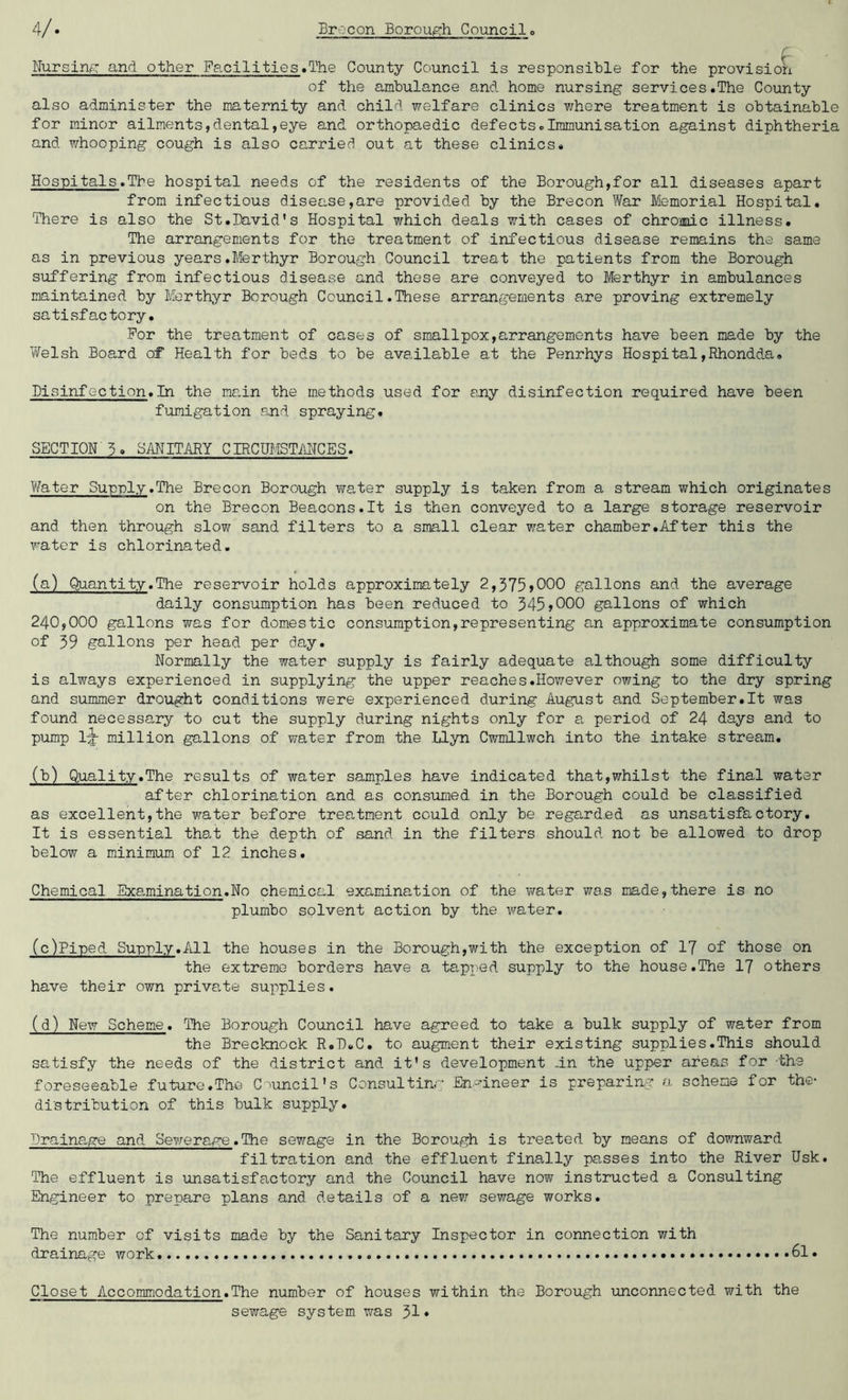 Nursing and other Facilities.The County Council is responsible for the provision of the ambulance and home nursing services.The County also administer the maternity and child welfare clinics where treatment is obtainable for minor ailments,dental,eye and orthopaedic defects.Immunisation against diphtheria and whooping cough is also carried out at these clinics. Hospitals.Tbe hospital needs of the residents of the Borough,for all diseases apart from infectious disease,are provided by the Brecon War Memorial Hospital. There is also the St.David’s Hospital which deals with cases of chrome illness. The arrangements for the treatment of infectious disease remains the same as in previous years.Merthyr Borough Council treat the patients from the Borough suffering from infectious disease and these are conveyed to Merthyr in ambulances maintained by Merthyr Borough Council.These arrangements are proving extremely satisfactory. For the treatment of cases of smallpox,arrangements have been made by the Welsh Board of Health for beds to be available at the Penrhys Hospital,Rhondda. Disinfection.In the main the methods used for any disinfection required have been fumigation and spraying. SECTION 5. SANITARY CIRCUMSTANCES. Water Supply.The Brecon Borough water supply is taken from a stream which originates on the Brecon Beacons.lt is then conveyed to a large storage reservoir and then through slow sand filters to a small clear water chamber.After this the water is chlorinated. (a) Quantity.The reservoir holds approximately 2,375»000 gallons and the average daily consumption has been reduced to 345»000 gallons of which 240,000 gallons was for domestic consumption,representing an approximate consumption of 39 gallons per head per day. Normally the water supply is fairly adequate although some difficulty is always experienced in supplying the upper reaches.However owing to the dry spring and summer drought conditions were experienced during August and September.lt was found necessary to cut the supply during nights only for a period of 24 days and to pump million gallons of water from the Llyn Cwmllwch into the intake stream. (b) Quality.The results of water samples have indicated that,whilst the final water after chlorination and as consumed in the Borough could be classified as excellent,the water before treatment could only be regarded as unsatisfactory. It is essential that the depth of sand in the filters should not be allowed to drop below a minimum of 12 inches. Chemical Examination.No chemical examination of the water was made,there is no plumbo solvent action by the water. (c) Piped Supply.All the houses in the Borough,with the exception of 17 of those on the extreme borders have a tapped supply to the house.The 17 others have their own private supplies. (d) New Scheme. The Borough Council have agreed to take a bulk supply of water from the Brecknock R.D.C. to augment their existing supplies.This should satisfy the needs of the district and it’s development -in the upper areas for -the foreseeable future.The Council's Consulting Engineer is preparing a scheme for the- distribution of this bulk supply. Drainage and Sewerage.The sewage in the Borough is treated by means of downward filtration and the effluent finally passes into the River Usk. The effluent is unsatisfactory and the Council have now instructed a Consulting Engineer to prepare plans and details of a new sewage works. The number of visits made by the Sanitary Inspector in connection with drainage work 61. Closet Accommodation.The number of houses within the Borough unconnected with the sewage system was J>1»