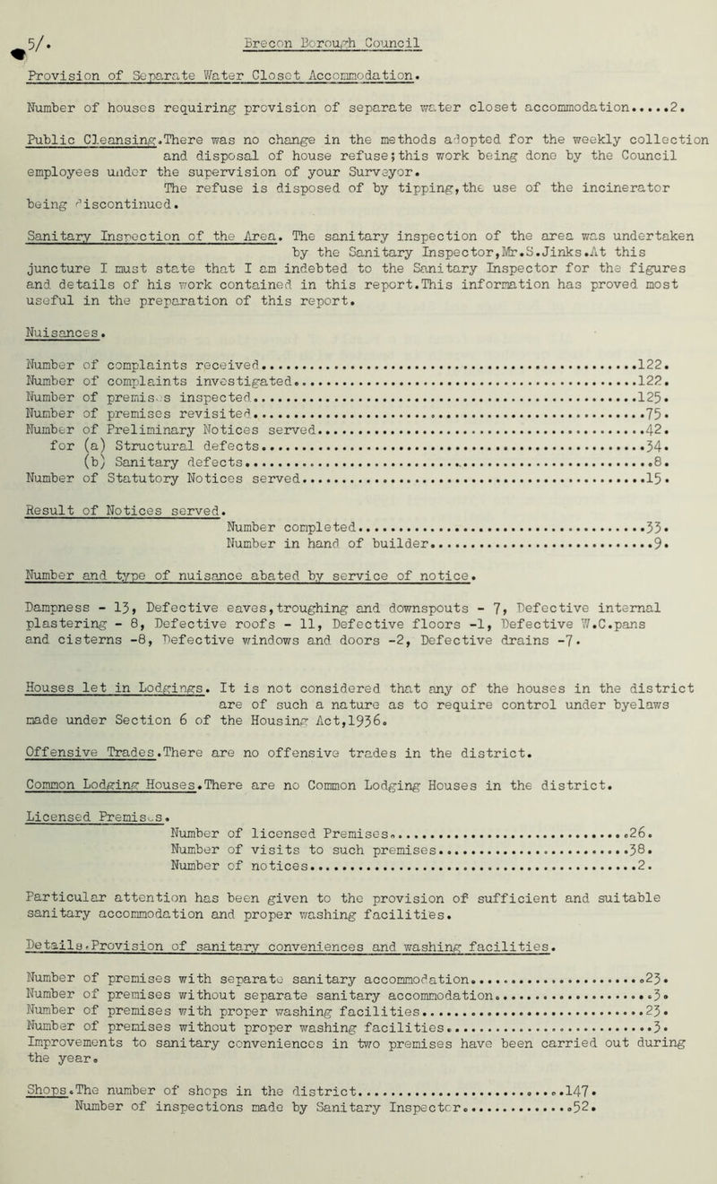 Provision of Separate Water Closet Accommodation. Number of houses requiring provision of separate water closet accommodation 2. Public Cleansing.There was no change in the methods adopted for the weekly collection and disposal of house refuse;this work being done by the Council employees under the supervision of your Surveyor. The refuse is disposed of by tipping,the use of the incinerator being discontinued. Sanitary Inspection of the Area. The sanitary inspection of the area was undertaken by the Sanitary Inspector,Mr.S.Jinks.At this juncture I must state that I am indebted to the Sanitary Inspector for the figures and details of his work contained in this report.This information has proved most useful in the preparation of this report. Nuisances. Number of complaints received 122. Number of complaints investigated 122. Number of premises inspected. 125. Number of premises revisited 75 • Number of Preliminary Notices served . 42. for (a) Structural defects .34® (b) Sanitary defects. ......8. Number of Statutory Notices served 15* Result of Notices served. Number completed 53* Number in hand of builder 9® Number and type of nuisance abated by service of notice. Dampness - 13, Defective eaves,troughing and downspouts - 7> Defective internal plastering - 8, Defective roofs - 11, Defective floors -1, Defective 7/.C.pans and cisterns -8, Defective windows and doors -2, Defective drains -7* Houses let in Lodgings. It is not considered that any of the houses in the district are of such a nature as to require control under byelav/s made under Section 6 of the Housing Act,1936. Offensive Trades.There are no offensive trades in the district. Common Lodging Houses.There are no Common Lodging Houses in the district. Licensed Premises. Number of licensed Premises..... .26. Number of visits to such premises 38• Number of notices 2. Particular attention has been given to the provision of sufficient and suitable sanitary accomodation and proper washing facilities. Details>Provision of sanitary conveniences and washing facilities. Number of premises with separate sanitary accomodation .23. Number of premises without separate sanitary accomodation. ..3® Number of premises with proper washing facilities 23. Number of premises without proper washing facilities. 3* Improvements to sanitary conveniences in two premises have been carried out during the year. Shops.The number of shops in the district.. .....147® Number of inspections made by Sanitary Inspector. .52.