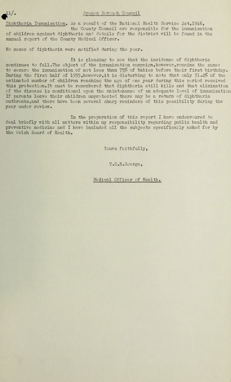 r Diphtheria Imimmisation. As a result of the National Health Service Act, 1946, the County Council are responsible for the immunisation of children against diphtheria and details for the district will be found in the annual report of the County Medical Officer. No cases of diphtheria were notified during the year. It is pleasing to see that the incidence of diphtheria continues to fall.The object of the immunisation campaign,however,remains the same: to secure the immunisation of not less than 75ff/° of babies before their first birthday. During the first half of 1955,however,it is disturbing to note that only 31*4$ of the estimated number of children reaching the age of one year during this period received this protection.lt must be remembered that diphtheria still kills and that elimination of the disease is conditional upon the maintenance of an adequate level of immunisation If parents leave their children unprotected there may be a return of diphtheria outbreaks,and there have been several sharp reminders of this possibility during the year under review. In the preparation of this report I have endeavoured to deal briefly with all matters within my responsibility regarding public health and preventive medicine and I have included all the subjects specifically asked for by the Welsh Board of Health. Yours faithfully, T.C.R.George, Medical Officer of Health.