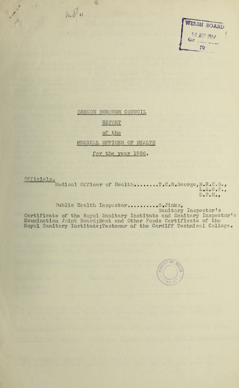 BRECON BOROUGH COUNCIL REPORT of the MEDICAL OFFICER OF HEALTH for the year 1956. Officials Medical Officer of Health..... ..T,C*R.George,M*R*C.S., L*ii, 0 # ?. f D.P.H., Public Health Inspector.... S.Jinks, Sanitary Inspector’s Certificate of the Royal Sanitary Institute and Sanitary Inspector's Examination Joint BoardjMeat and Other Foods Certificate of the Royal Sanitary InstitutejTestamur of the Cardiff Technical College,