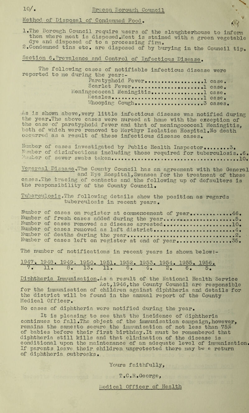 Method of Dispossil of Condemned Food. 1. The borough Council require users of the slaughterhouse to inform them where meat is disposed.• Meat is stained with a green vegetable dye and disposed of to a processing firm* 2. Condemned tins etc. are disposed of by burying in the Council tip. section 6.Prevalence and Control of Infectious Disease. The following cases of notifiable infectious disease were reported to me during the years- Paratyphoid Fever ..1 case. Scarlet Fever 1 case. Meningococcal Meningitis 1 case. Measles 1 case. Whooping Cough 3 cases. ns is shown above,very little infectious disease was notified during the year.The above cases were nursed at home with the exception of the case of paratyphoid fever and that of meningococcal Meningitis, both of which were removed to Merthyr Isolation Hospital.No death occurred as a result of these infectious disease cases. Number of cases investigated by Public Health Inspector 3, Number of disinfections including those required for tuberculosis.,6, Number of sewer swabs taken .....10. Yerereal D1 sease *>The County Council has an agreement with the General and Eye Hospital,Swansea for the treatment of these cases,The tracing of contacts and the following up of defaulters is the responsibility of the County Council. Tuberculosis .The following details show the position as regards tuberculosis in recent years. Number of cases on register at commencement of year, 46. Number of fresh cases added during the year.......... .......5. Number of cases removed as disease arrested.... 10. Number of cases removed as left district,. 4, Number of deaths during the year 2. Number of cases left on register at end of year. 35. The number of notifications in recent years is shown below:- 1947. 1948. 1949. 1950. 1951. 1952. 1953. 1954. 1955. 1956. 7. 11. 8. 13. 11. 6. 4. 2. 6. 5. Diphtheria Immunisation.As a result of the National Health Service Act,1946,the County Council are responsible for the immunisation of children against diphtheria and details for the district will be found in the annual report of the County Medical Officer. No cases of diphtheria were notified during the year. It is pleasing to see that the incidence of diphtheria continues to fall.The object of the immunisation campaign,however, remains the same sto secure the immunisation of not less than 75/o of babies before their first birthday.lt must be remembered that diphtheria still kills and that elimination of the disease is conditional upon the maintenance of an adequate level of immunisation. If parents leave their children unprotected there may be o return of diphtheria outbreaks. Yours faithfully, T.C.R.George, nodical Officer of Health