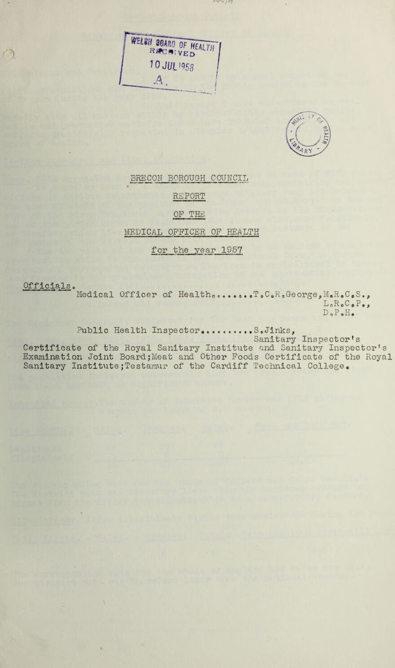 % REPORT OF THE MEDICAL OFFICER OF HEALTH for the year 1957 Officials Medical Officer of Health*, . ,T oC«ReGeorge,M.R.C.S L o R e C • P • 9 • 9 D„P.H. Public Health Inspector* S,Jinks, Sanitary Inspector’s Certificate of the Royal Sanitary Institute and Sanitary Inspector's Examination Joint Board;Meat and Other Foods Certificate of the Royal Sanitary InstitutejTestamur of the Cardiff Technical College*