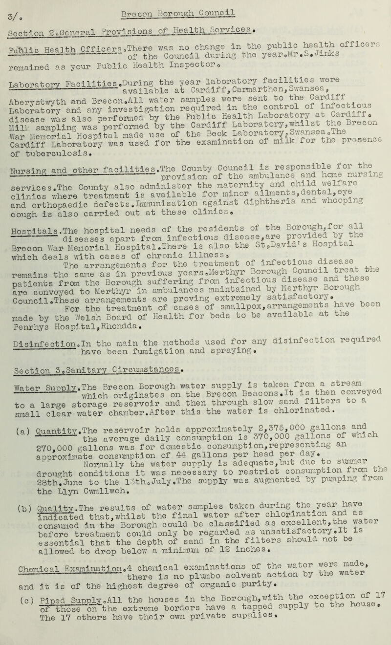 Section 2 nGenopal Hr o—Lo^LZ2JS^2L» PnlMic Health Officers.There was no change in the public health officers —— “—— of the Council during the year.Mr.S.Jinks remained as your Public Health Inspector0 Laboratory Facilities.During the year laboratory facilities were — available at Cardiff,Carmarthen,Swansea, Aberystwyth and Brecon.All water samples were sent to the Cardiff Laboratory and any investigation required m the control of in.^ . ... n. was also performed by the Public Health Laboratory a^ Oc.re._ii . Mill- sampling was performed by the Cardiff Laboratory,whilst the recon War Memorial Hospital made use of the Beck thl ir^sence Cardiff Laboratory was used for the examination 01 milk for the pr.s of tuberculosise Nursine and other facilities.The County Council is responsible for the 11 provision of the ambulance and home nursxng services.The County also administer the maternity and child welfare clinics where treatment is available for minor ailmenbs,dental,^ and orthopaedic defects.Immunisation against diphtheria and whooping cough is also carried out at these clinic.. Hospitals.The hospital needs of the residents of the Borough,for all diseases apart from infectious disease,are provided by tue Brecon War Memorial Hospital.There is also the StpDavid's Hospital which deals with cases of chronic illness. The arrangements for the treatment of infectious disease remains the same as in previous years.Merthyr Borough Council treat the patients from the Borough suffering from infectious disease and tnese are convoyed to Merthyr in ambulances maintained by Merthyr Borough Council.These arrangements are proving extremely satisfactory. For the treatment of cases of smallpox,arrangements have been made by the Welsh Board of Health for beds to be available at the Penrhys Hospita1,Rhondda• Disinfection.In the main the methods used for any disinfection required have been fumigation and spraying. Section 3.Sanitary Circumstances. Water Supply.The Brecon Borough water supply is taken from a stream which originates on the Brecon Beacons.lt is.then conveyed. to a large storage reservoir and then through slow sand.filters to a small clear water chamber.After this the water is chlorinated. (a) Quantity.The reservoir holds approximately 2,375,000 gallons and 1 ' the average daily consumption is 370,000 gallons of which 270 000 gallons was for domestic consumption,representing an approximate consimiption of 44 gallons per head per day. Normally the water supply is adequate,but due to simmer ^ drought conditions it was necessary to restrict consumption^from the 28th.June to the 13th. July .The supply was augmented by pumping from the Llyn Cwmllwch. (b) Quality.The results of water samples taken during the year have indicated that,whilst the final water after chlorination and as consumed in the Borough could he classified as excellent,the water before treatment could only be regarded as unsatisfactory, c essential that the depth of sand in the filters should not be allowed to drop below a minimum of 12 inches. Chemical Examination.4 chemical examinations of the water were there ls no plumbo solvent action by the water and it is of the highest degree of organic purity. (c) Piped Supply .All the houses in the Borough,with the axception of !7 of those on the extreme borders have a tapped supply to - » The 17 others have their own private supplies.