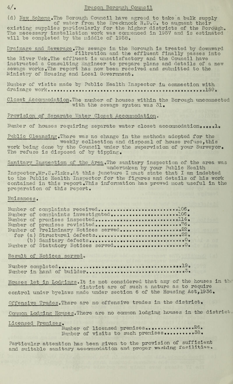 (d) New Scheme ♦ The Borough Council have agreed to take a bulk supply of water from the Brecknock RcD.C0 to augment their existing supplies particularly for the higher districts of the Borough* The necessary installation work was commenced in 1957 and is estimated will be completed by the middle of 1958® Drainage and Sewerage.The sewage in the Borough is treated by downward filtration and the effluent finally passes into the River Usk.The effluent is unsatisfactory and the Council have instructed a Consulting Engineer to prepare plans and details of a new sewage works.The report has now been received and submitted to the Ministry of Housing and Local Government, Number of visits made by Public Health Inspector in connection with drainage work .. o......... . ,159. Closet Accommodation,The number of houses within the Borough unconnected with the sewage system was 31. Provision of Separate Water Closet Accommodation. Number of houses requiring separate water closet accommodation*...al0 Public Cleansing.There was no change in the methods adopted for the weekly collection and disposal of house refuse,this work being done by the Council under the supervision of your Surveyor. The refuse is disposed of by tipping. Sanitary Inspection of the Area.The sanitary inspection of the area was undertaken by your Public Health Inspector,Mr*SoJinks.At this juncture I must state that I am indebted to the Public Health Inspector for the figures and details of his work contained in this report.This information has proved most useful in the preparation of this report. Nuisances• Number of complaints received, ..106, Number of complaints Investigated.. *106. Number of premises inspected.*114* Number of premises revisited....... .....76. Number of Preliminary Notices served, *22. for (a) Structural defects.. *22, (b) Sanitary defects... ..•••••••••••••«...«*0. Number of Statutory Notices served.......................0, Re suit of Notices served0 Number completed .*.190 Number in hand of builder *3. Houses let in Lodgings.lt is not considered that any of the houses in th district are of such a nature as to require control under byelaws made under section 6 of the Housing Act,1936, Offensive Trades.There are no offensive trades in the district. Common Lodging Houses,There are no common lodging houses in the district Licensed Premises. Number of licensed premises©. ......26. Number of visits to such premises..........38, Particular attention has been given to the provision of sufficient and suitable sanitary accommodation and proper washing facilities.