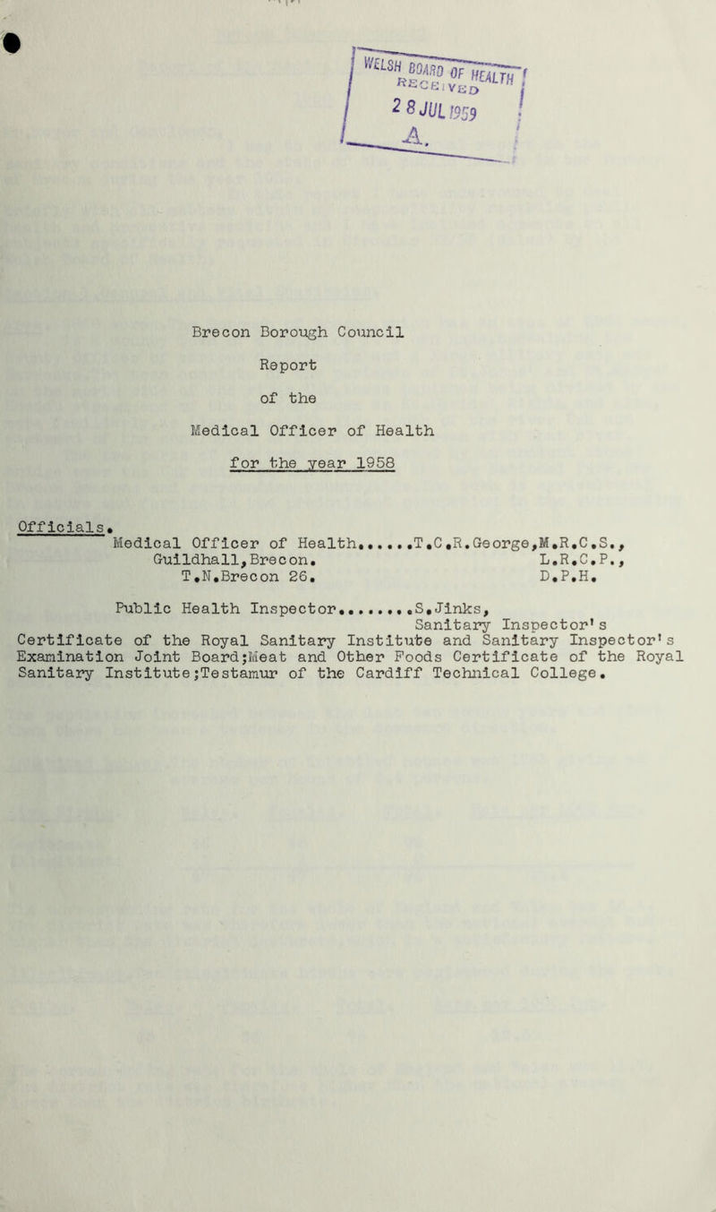 Report of the Medical Officer of Health for the year 1958 Officials . Medical Officer of Health......T,C«R.George,M.R.C.S., Guildhall,Brecon. L.R.C.P., T.N.Brecon 26. D.P.H. Public Health Inspector.. S,Jinks, Sanitary Inspector* s Certificate of the Royal Sanitary Institute and Sanitary Inspector’s Examination Joint Board;Meat and Other Foods Certificate of the Royal Sanitary InstitutejTestamur of the Cardiff Technical College.