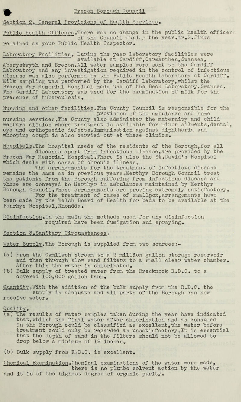 ♦ Section 2C General Provisions of Health Services • Public Health Officers*There was no change in the public health officer ” * of the Council during the year.Mr,S.Jinks remained as your Public Health Inspector* Laboratory Facilities* During the year laboratory facilities were available at Cardiff,Carmarthen,Swansea, Aberystwyth and Brecon.All water samples were sent to the Cardiff Laboratory and any investigation required in the control of infectious disease was also performed by the Public Health Laboratory at Cardiff0 Milk sampling was performed by the Cardiff Laboratory,whilst the Brecon War Memorial Hospital made use of the Beck Laboratory,Swansea. The Cardiff Laboratory was used for the examination of milk for the presence of tuberculosis. Nursing and other facilities»The County Council is responsible for the provision of the ambulance and home nursing services*The County also administer the maternity and child welfare clinics where treatment is available for minor ailments,dental, eye and orthopaedic defects*Immunisat ion against diphtheria and whooping cough is also carried out at these clinics* Hospitals.The hospital needs of the residents of the Borough,for all diseases apart from infectious disease,are provided by the Brecon War Memorial Hospital,There is also the St,David’s Hospital which deals with cases of chronic illness* The arrangements for the treatment of infectious disease remains the same as in previous years,Merthyr Borough Council treat the patients from the Borough suffering from infectious disease and these are conveyed to Merthyr in ambulances maintained by Merthyr Borough Council,These arrangements are proving extremely satisfactory* For the treatment of cases of smallpox,arrangements have been made by the Welsh Board of Health for beds to be available at the Penrhys Hospital,Rhondda, Disinfection,In the main the methods used for any disinfection required have been fumigation and spraying. Section 5*Sanltary Circumstances. Water Supply.The Borough is supplied from two sourcess- (a) From the Cwmllwch stream to a 2 million gallon storage reservoir and then through slow sand filters to a small clear water chamber* After this the water is chlorinated, (b) Bulk stipply of treated water from the Brecknock R.D.C, to a covered 100,000 gallon tank. QuantitycWith the addition of the bulk supply from the R.D,C. the supply is adequate and all parts of the Borough can now receive water. Quality * TaT The results of water samples taken during the year have indicated that,whilst the final water after chlorination and as consumed in the Borough could be classified as excellent,the water before treatment could only be regarded as unsatisfactory,It is essential that the depth of sand in the filters should not be allowed to drop below a minimum of 12 inches0 (b) Bulk supply from R*D,C. is excellent. Chemical Examination*Chemical examinations of the water were made, there is no plumbo solvent action by the water and it is of the highest degree of organic purity.