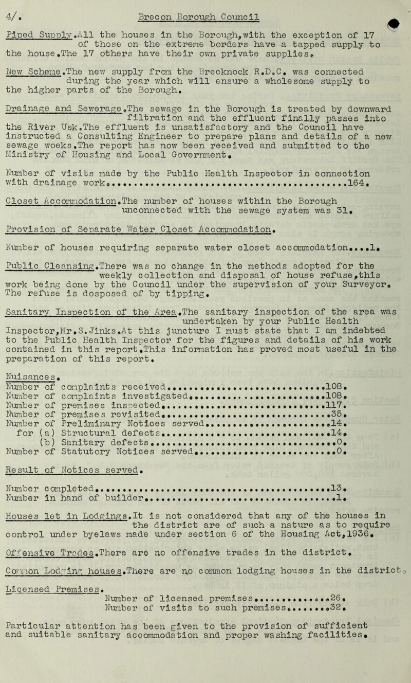 Piped. Supply,All the houses in the Borough,with the exception of 17 of those on the extreme borders have a tapped supply to the house .The 17 others have their own private supplies*, bey; Scheme.The new supply from the Brecknock R.D.C. was connected during the year which will ensure a wholesome supply to the higher parts of the Borough. Drainage and Sewerage.The sewage in the Borough is treated by downward filtration and the effluent finally passes into the River Usk.The effluent is unsatisfactory and the Council have instructed a Consulting Engineer to prepare plans and details of a new sewage woeks.The report has now been received and submitted to the Ministry of Housing and Local Government. Number of visits made by the Public Health Inspector in connection with drainage works.* 164, Closet Accomr.iodation.The number of houses within the Borough unconnected with the sewage system was 31. Provision of Separate Water Closet Accommodation. Number of houses requiring separate v/ater closet accommodation.,,.1. Public Cleansing.There was no change in the methods adopted for the weekly collection and disposal of house refuse,this work being done by the Council under the supervision of your Surveyor* The refuse is dosposed of by tipping. Sanitary Inspection of the Area.The sanitary inspection of the area was undertaken by your Public Health Inspector,Mr.S.Jinks.At this juncture I must state that I am indebted to the Public Health Inspector for the figures and details of his work contained in this report.This information has proved most useful in the preparation of this report. Nuisances. Number of complaints received.108• Number of complaints investigated.. ® • ,108 . Number of premises inspected.,....,..,...,...... 0....117, Number of premises revisited.. •••• ,35. Number of Preliminary Notices served. ..••••••••••••..14. for (a) Structural defects. .14. (b) Sanitary defects .0. Number of Statutory Notices served.........................,0. Result of Notices served. Number completed., •••••.. •••••••• •••••••••••13. Number in hand of builder 1. Houses let in Lodgings.lt is not considered that any of the houses in the district are of such a nature as to require control under byelaws made under section 6 of the Housing Act,1936. Offensive Trades.There are no offensive trades in the district. Common Lodging houses.There are n.o common lodging houses in the district Licensed Premises• Number of licensed premises ...........o•.26, Number of visits to such premisese......©32. Particular attention has been given to the provision of sufficient and suitable sanitary accommodation and proper washing facilities.