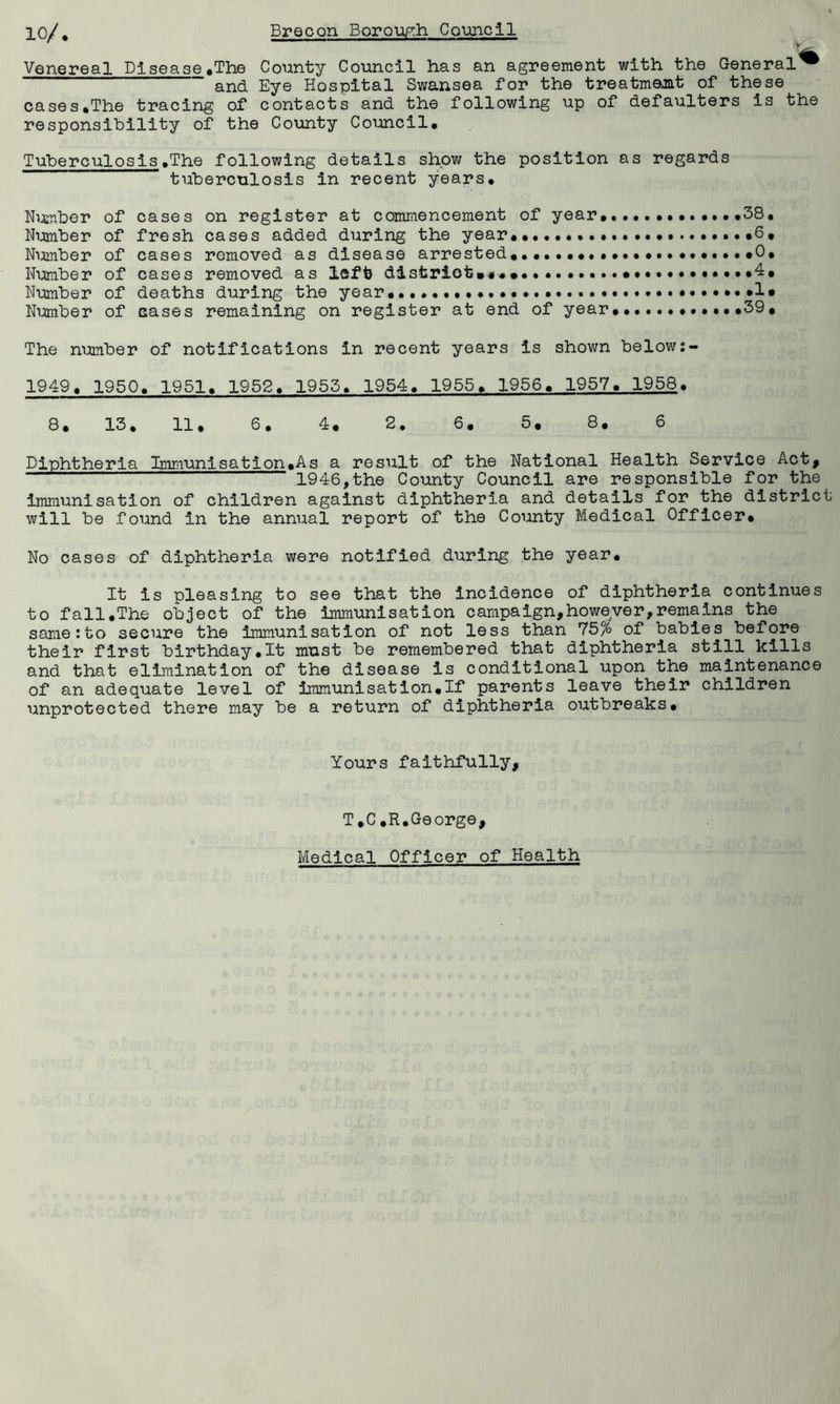 Venereal Disease .The County Council has an agreement with the General^ and Eye Hospital Swansea for the treatment of these cases.The tracing of contacts and the following up of defaulters is the responsibility of the County Council. Tuberculosis.The following details show the position as regards tuberculosis in recent years. Number of cases on register at commencement of year.............38, Number of fresh cases added during the year ...•6, Number of cases removed as disease arrested. .......0, Number of cases removed as left district .4# Number of deaths during the year...... .1* Number of eases remaining on register at end of year.. .••••39# The number of notifications in recent years is shown below 1949. 1950. 1951. 1952. 1955. 1954. 1955. 1956. 1957. 1958. 8. 13. 11. 6. 4. 2. 6. 5# 8. 6 Diphtheria Immunisation.As a result of the National Health Service Act* 1946,the County Council are responsible for the immunisation of children against diphtheria and details for the district will be found in the annual report of the County Medical Officer# No cases of diphtheria were notified during the year. It is pleasing to see that the incidence of diphtheria continues to fall.The object of the immunisation campaign,however,remains the samerto secure the immunisation of not less than 75% of babies before their first birthday.lt must be remembered that diphtheria still kills and that elimination of the disease is conditional upon the maintenance of an adequate level of immunisation.If parents leave their children unprotected there may be a return of diphtheria outbreaks. Yours faithfully, T.C.R.George, Medical Officer of Health