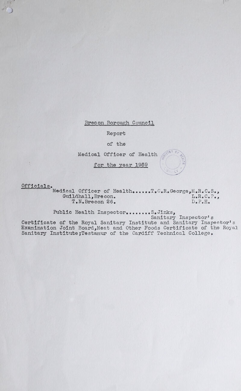 Brecon Borough. Council Report of the Medical Officer of Health for the year 1959 Officials. Medical Officer of Health, .....T.C.R.George,M.R.C.S., Guildhall,Brecon. L.R.C.P., T.N.Brecon 26. D.P.H. Public Health Inspector,.......S.Jinks, Sanitary Inspector's Certificate of the Royal Sanitary Institute and Sanitary Inspector's Examination Joint Board,Meat and Other Foods Certificate of the Royal Sanitary Institute;Testamur of the Cardiff Technical College.