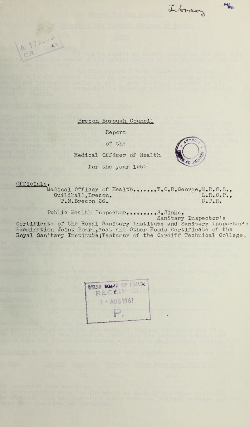 Report of the Medical Officer of Health for the year 1960 Officials. Medical Officer of Health.......T.C.R.George,M.R.C.S., Guildhall,Brecon. L.R.C.P., T.N.Brecon 26. D.P.H. Public Health Inspector.........S*Jinks, Sanitary Inspector* s Certificate of the Royal Sanitary Institute and Sanitary Inspootor Examination Joint Board,Meat and Other Foods Certificate of the Royal Sanitary Institute;Testamur of the Cardiff Technical College