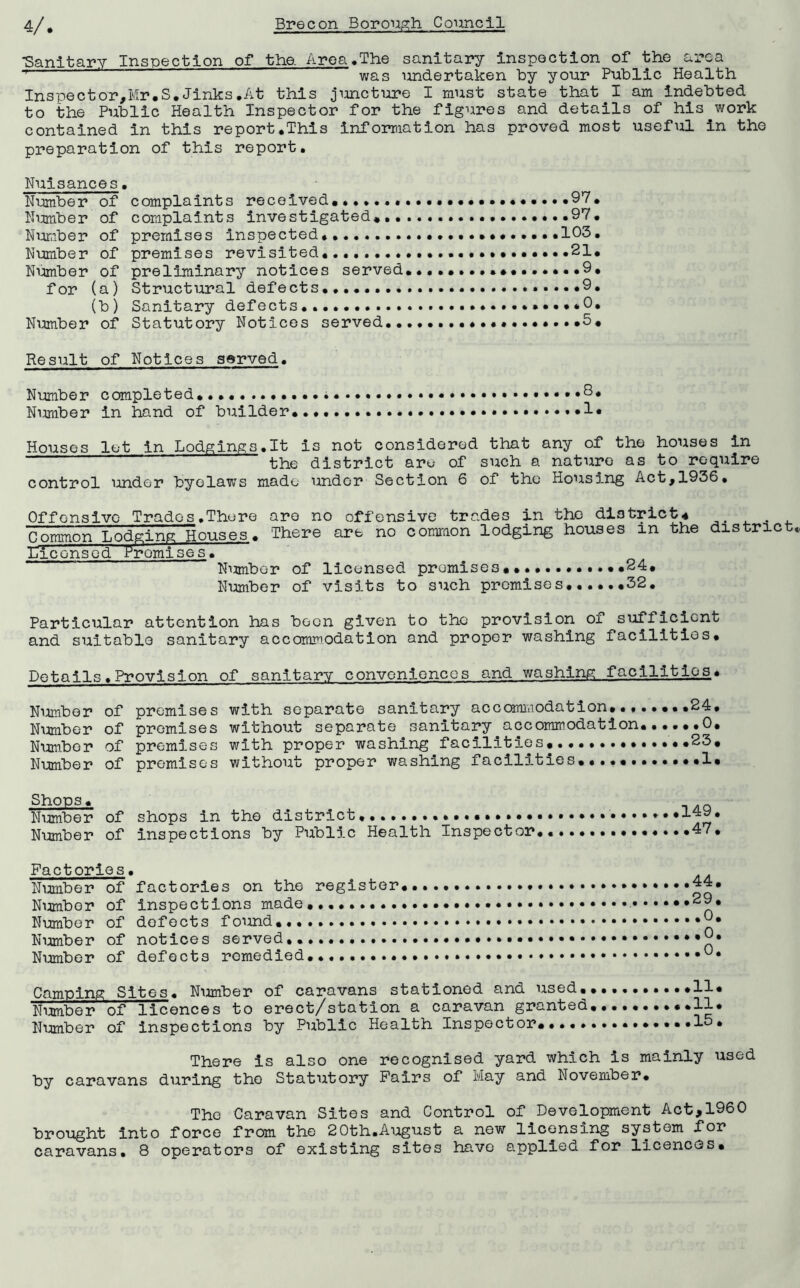 •Sanitary Inspection of the. Area .The sanitary inspection of the area was undertaken by your Public Health Inspector,Mr.S.Jinks.At this juncture I must state that I am indebted to the Public Health Inspector for the figures and details of his work contained in this report.This information has proved most useful in the preparation of this report. Nuisances. Number of complaints received .97. Number of complaints investigated... 97. Number of premises inspected. ...........103. Number of premises revisited... 21* Number of preliminary notices served..9. for (a) Structural defects.. .....9. (b) Sanitary defects....... *0. Number of Statutory Notices served...... .5. Result of Notices served. Number completed. ..8. Nimiber in hand of builder........ .....1* Houses let in Lodgings.lt is not considered that any of the houses in ~~ the district are of such a nature as to require control under byelaws made under Section 6 of the Housing Act,1936* Offensive Trades.There are no offensive trades in the district4 Common Lodging Houses. There are no common lodging houses in the district Licensed Promises. Number of licensed premises.... ..24. Number of visits to such premises......32. Particular attention has been given to the provision of sufficient and suitable sanitary accommodation and proper washing facilities. Details.Provision of sanitary conveniences and washing facilities• Number of premises with separate sanitary accommodation........24, Number of premises without separate sanitary accommodation......0. Number of premises with proper washing facilities. ..23. Number of promises without proper washing facilities..... 1. Shops. Number of shops in the district •••••• Number of inspections by Public Health Inspector 149. .47. Factories. Number of factories on the register Number of inspections made.,.. Number of defects found.. Number of notices served.. Number of defects remedied... 44. 29. .0. .0. .0. Camping Sites. Number of caravans stationed and used. Number of licences to erect/station a caravan granted Number of inspections by Public Health Inspector....• There is also one recognised yard which is mainly used by caravans during the Statutory Fairs of May and November. The Caravan Sites and Control of Development Act,1960 brought into force from the 20th.August a new licensing system for caravans. 8 operators of existing sites have applied for licences.